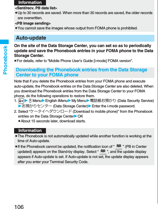 106PhonebookOn the site of the Data Storage Center, you can set so as to periodically update and save the Phonebook entries in your FOMA phone to the Data Storage Center.pFor details, refer to “Mobile Phone User’s Guide [i-mode] FOMA version”.Note that if you delete the Phonebook entries from your FOMA phone and execute auto-update, the Phonebook entries on the Data Storage Center are also deleted. When you download the Phonebook entries from the Data Storage Center to your FOMA phone, do the following operations to restore them.1.iiMenuEnglish iMenuMy Menu電話帳お預かり (Data Security Service)お預かりセンター (Data Storage Center)Enter the i-mode password.2. Select “ケータイへダウンロード (Download to mobile phone)” from the Phonebook entries on the Data Storage CenterOKpAbout 15 seconds later, download starts.&lt;Sent/recv. PB data list&gt;pUp to 30 records are saved. When more than 30 records are saved, the older records are overwritten.&lt;PB image sending&gt;pYou cannot save the images whose output from FOMA phone is prohibited.Auto-updateDownloading the Phonebook entries from the Data Storage Center to your FOMA phoneInformationInformationpThe Phonebook is not automatically updated while another function is working at the time of Auto-update.pIf the Phonebook cannot be updated, the notification icon of “ ” (PB in Center updated) appears on the Stand-by display. Select “ ”, and the update display appears if Auto-update is set. If Auto-update is not set, the update display appears after you enter your Terminal Security Code.