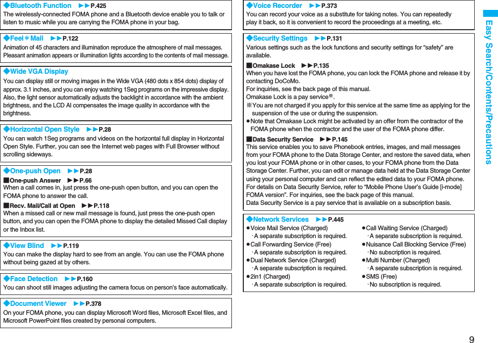 9Easy Search/Contents/Precautions◆Bluetooth Function P.425The wirelessly-connected FOMA phone and a Bluetooth device enable you to talk or listen to music while you are carrying the FOMA phone in your bag. ◆Feel＊Mail P.122Animation of 45 characters and illumination reproduce the atmosphere of mail messages. Pleasant animation appears or illumination lights according to the contents of mail message.◆Wide VGA DisplayYou can display still or moving images in the Wide VGA (480 dots x 854 dots) display of approx. 3.1 inches, and you can enjoy watching 1Seg programs on the impressive display.Also, the light sensor automatically adjusts the backlight in accordance with the ambient brightness, and the LCD AI compensates the image quality in accordance with the brightness.◆Horizontal Open Style P.28You can watch 1Seg programs and videos on the horizontal full display in Horizontal Open Style. Further, you can see the Internet web pages with Full Browser without scrolling sideways.◆One-push Open P.28■One-push Answer P.66When a call comes in, just press the one-push open button, and you can open the FOMA phone to answer the call.■Recv. Mail/Call at Open P.118When a missed call or new mail message is found, just press the one-push open button, and you can open the FOMA phone to display the detailed Missed Call display or the Inbox list.◆View Blind P.119You can make the display hard to see from an angle. You can use the FOMA phonewithout being gazed at by others.◆Face Detection P.160You can shoot still images adjusting the camera focus on person’s face automatically.◆Document Viewer P.378On your FOMA phone, you can display Microsoft Word files, Microsoft Excel files, and Microsoft PowerPoint files created by personal computers.◆Voice Recorder P.373You can record your voice as a substitute for taking notes. You can repeatedlyplay it back, so it is convenient to record the proceedings at a meeting, etc.◆Security Settings P.131Various settings such as the lock functions and security settings for “safety” are available.■Omakase Lock P.135When you have lost the FOMA phone, you can lock the FOMA phone and release it by contacting DoCoMo.For inquiries, see the back page of this manual.Omakase Lock is a pay service※.※You are not charged if you apply for this service at the same time as applying for the suspension of the use or during the suspension.pNote that Omakase Lock might be activated by an offer from the contractor of the FOMA phone when the contractor and the user of the FOMA phone differ.■Data Security Service P.145This service enables you to save Phonebook entries, images, and mail messages from your FOMA phone to the Data Storage Center, and restore the saved data, when you lost your FOMA phone or in other cases, to your FOMA phone from the Data Storage Center. Further, you can edit or manage data held at the Data Storage Center using your personal computer and can reflect the edited data to your FOMA phone.For details on Data Security Service, refer to “Mobile Phone User’s Guide [i-mode] FOMA version”. For inquiries, see the back page of this manual.Data Security Service is a pay service that is available on a subscription basis.◆Network Services P.445pVoice Mail Service (Charged)・A separate subscription is required.pCall Forwarding Service (Free)・A separate subscription is required.pDual Network Service (Charged)・A separate subscription is required.p2in1 (Charged)・A separate subscription is required.pCall Waiting Service (Charged)・A separate subscription is required.pNuisance Call Blocking Service (Free)・No subscription is required.pMulti Number (Charged)・A separate subscription is required.pSMS (Free)・No subscription is required.