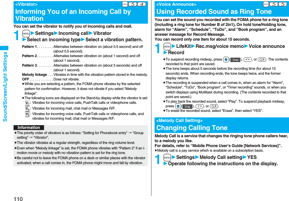 110Sound/Screen/Light SettingsYou can set the vibrator to notify you of incoming calls and mail.1mSettingsIncoming callVibratorSelect an incoming typeSelect a vibration pattern.Pattern 1. . . . . . . . . Alternates between vibration on (about 0.5 second) and off (about 0.5 second).Pattern 2. . . . . . . . . Alternates between vibration on (about 1 second) and off (about 1 second).Pattern 3. . . . . . . . . Alternates between vibration on (about 3 seconds) and off (about 1 second).Melody linkage  . . . Vibrates in time with the vibration pattern stored in the melody.OFF . . . . . . . . . . . . .Does not vibrate.pWhile you are selecting a pattern, the FOMA phone vibrates by the selected pattern for confirmation. However, it does not vibrate if you select “Melody linkage”.pThe following icons are displayed on the Stand-by display while the vibrator is set:: Vibrates for incoming voice calls, PushTalk calls or videophone calls.: Vibrates for incoming mail, chat mail or Messages R/F.: Vibrates for incoming voice calls, PushTalk calls or videophone calls, and vibrates for incoming mail, chat mail or Messages R/F.+m-5-4&lt;Vibrator&gt;Informing You of an Incoming Call by VibrationInformationpThe priority order of vibrators is as follows: “Setting for Phonebook entry” → “Group setting” → “Vibrator”.pThe vibrator vibrates at a regular strength, regardless of the ring volume level.pEven when “Melody linkage” is set, the FOMA phone vibrates with “Pattern 2” if an i-motion movie or melody with no vibration pattern is set for the ring tone.pBe careful not to leave the FOMA phone on a desk or similar places with the vibrator activated; when a call comes in, the FOMA phone might move and fall by vibration.You can set the sound you recorded with the FOMA phone for a ring tone (including a ring tone for Number B of 2in1), On hold tone/Holding tone, alarm for “Alarm”, “Schedule”, “ToDo”, and “Book program”, and an answer message for Record Message.You can record only one item for about 15 seconds.1mLifeKitRec.msg/voice memoVoice announceRecordpTo suspend recording midway, press Oo(), h, or r. The contents recorded to that point are saved.pThe tone beeps about 5 seconds before the recording time (for about 15 seconds) ends. When recording ends, the tone beeps twice, and the former display returns.pThe recording is suspended when a call comes in, when an alarm for “Alarm”, “Schedule”, “ToDo”, “Book program”, or “Timer recording” sounds, or when you switch displays using Multitask during recording. (The contents recorded to that point are saved.)pTo play back the recorded sound, select “Play”. To suspend playback midway, press Oo(), h, or r.pTo erase the recorded sound, select “Erase”, then select “YES”.Melody Call is a service that changes the ringing tone phone callers hear, to a melody you like.For details, refer to “Mobile Phone User’s Guide [Network Services]”.pMelody call is a pay service which is available on a subscription basis.1mSettingsMelody Call settingYESOperate following the instructions on the display.+m-5-5&lt;Voice Announce&gt;Using Recorded Sound as Ring Tone&lt;Melody Call Setting&gt;Changing Calling Tone