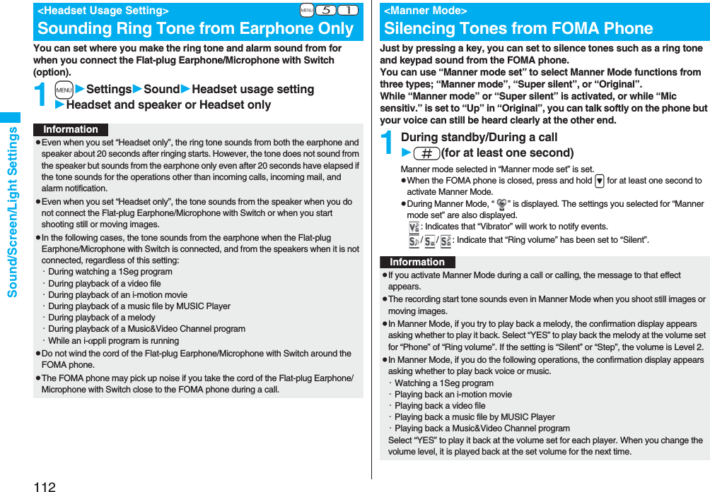 112Sound/Screen/Light SettingsYou can set where you make the ring tone and alarm sound from for when you connect the Flat-plug Earphone/Microphone with Switch (option).1mSettingsSoundHeadset usage settingHeadset and speaker or Headset only+m-5-1&lt;Headset Usage Setting&gt;Sounding Ring Tone from Earphone OnlyInformationpEven when you set “Headset only”, the ring tone sounds from both the earphone and speaker about 20 seconds after ringing starts. However, the tone does not sound from the speaker but sounds from the earphone only even after 20 seconds have elapsed if the tone sounds for the operations other than incoming calls, incoming mail, and alarm notification.pEven when you set “Headset only”, the tone sounds from the speaker when you do not connect the Flat-plug Earphone/Microphone with Switch or when you start shooting still or moving images.pIn the following cases, the tone sounds from the earphone when the Flat-plug Earphone/Microphone with Switch is connected, and from the speakers when it is not connected, regardless of this setting:・During watching a 1Seg program・During playback of a video file・During playback of an i-motion movie・During playback of a music file by MUSIC Player・During playback of a melody・During playback of a Music&amp;Video Channel program・While an i-αppli program is runningpDo not wind the cord of the Flat-plug Earphone/Microphone with Switch around the FOMA phone.pThe FOMA phone may pick up noise if you take the cord of the Flat-plug Earphone/Microphone with Switch close to the FOMA phone during a call.Just by pressing a key, you can set to silence tones such as a ring tone and keypad sound from the FOMA phone.You can use “Manner mode set” to select Manner Mode functions from three types; “Manner mode”, “Super silent”, or “Original”.While “Manner mode” or “Super silent” is activated, or while “Mic sensitiv.” is set to “Up” in “Original”, you can talk softly on the phone but your voice can still be heard clearly at the other end.1During standby/During a calls(for at least one second)Manner mode selected in “Manner mode set” is set.pWhen the FOMA phone is closed, press and hold &gt; for at least one second to activate Manner Mode.pDuring Manner Mode, “ ” is displayed. The settings you selected for “Manner mode set” are also displayed.: Indicates that “Vibrator” will work to notify events./ / : Indicate that “Ring volume” has been set to “Silent”.&lt;Manner Mode&gt;Silencing Tones from FOMA PhoneInformationpIf you activate Manner Mode during a call or calling, the message to that effect appears.pThe recording start tone sounds even in Manner Mode when you shoot still images or moving images.pIn Manner Mode, if you try to play back a melody, the confirmation display appears asking whether to play it back. Select “YES” to play back the melody at the volume set for “Phone” of “Ring volume”. If the setting is “Silent” or “Step”, the volume is Level 2.pIn Manner Mode, if you do the following operations, the confirmation display appears asking whether to play back voice or music.・Watching a 1Seg program・Playing back an i-motion movie・Playing back a video file・Playing back a music file by MUSIC Player・Playing back a Music&amp;Video Channel programSelect “YES” to play it back at the volume set for each player. When you change the volume level, it is played back at the set volume for the next time.