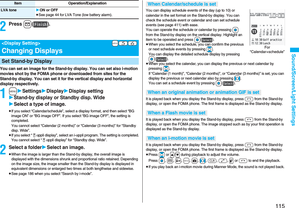 115Sound/Screen/Light Settings2Press l().You can set an image for the Stand-by display. You can set also i-motion movies shot by the FOMA phone or downloaded from sites for the Stand-by display. You can set it for the vertical display and horizontal display respectively.1mSettingsDisplayDisplay settingStand-by display or Standby disp. WideSelect a type of image.pIf you select “Calendar/schedule”, select a display format, and then select “BG image ON” or “BG image OFF”. If you select “BG image OFF”, the setting is completed.You cannot select “Calendar (2 months)” or “Calendar (3 months)” for “Standby disp. Wide”.pIf you select “iαppli display”, select an i-αppli program. The setting is completed.You cannot select “iαppli display” for “Standby disp. Wide”.2Select a folderSelect an image.pWhen the image is larger than the Stand-by display, the overall image is displayed with the dimensions shrunk and proportional ratio retained. Depending on the image size, the image smaller than the Stand-by display is displayed in equivalent dimensions or enlarged two times at both lengthwise and sidewise.pSee page 186 when you select “Search by i-mode”.LVA tone ON or OFFpSee page 44 for LVA Tone (low battery alarm).Item Operation/Explanation+m-5-6&lt;Display Setting&gt;Changing DisplaysSet Stand-by DisplayYou can display schedule events of the day (up to 10) or calendar in the set format on the Stand-by display. You can check the schedule event or calendar and can set schedule events (see page 411) with ease. You can operate the schedule or calendar by pressing Oo from the Stand-by display on the vertical display. Highlight an item to be operated and press Oo().pWhen you select the schedule, you can confirm the previous or next schedule events by pressing Bo. You can display the detailed schedule display by pressing Oo().pWhen you select the calendar, you can display the previous or next calendar by pressing Bo. If “Calendar (1 month)”, “Calendar (2 months)”, or “Calendar (3 months)” is set, you can display the previous or next calendar also by pressing No. You can set a schedule event by pressing Oo().It is played back when you display the Stand-by display, press h from the Stand-by display, or open the FOMA phone. The first frame is displayed as the Stand-by display.It is played back when you display the Stand-by display, press h from the Stand-by display, or open the FOMA phone. The image stopped such as by your first operation is displayed as the Stand-by display.It is played back when you display the Stand-by display, press h from the Stand-by display, or open the FOMA phone. The first frame is displayed as the Stand-by display.pPress Bo or &lt;/&gt; during playback to adjust the volume. Press Oo, l, i, m, c, No, r, d, p or h to end the playback. pIf you play back an i-motion movie during Manner Mode, the sound is not played back.When Calendar/schedule is setWhen an original animation or animation GIF is setWhen a Flash movie is setWhen an i-motion movie is setFor “Calendar+schedule”