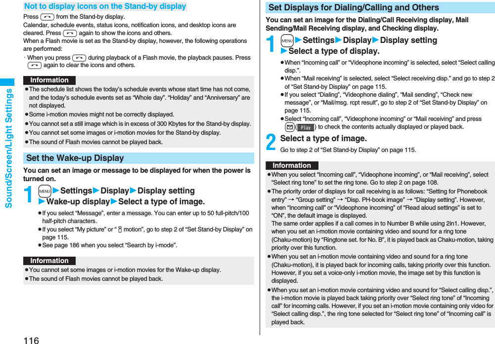 116Sound/Screen/Light SettingsPress h from the Stand-by display.Calendar, schedule events, status icons, notification icons, and desktop icons are cleared. Press h again to show the icons and others. When a Flash movie is set as the Stand-by display, however, the following operations are performed:・When you press h during playback of a Flash movie, the playback pauses. Press h again to clear the icons and others.You can set an image or message to be displayed for when the power is turned on.1mSettingsDisplayDisplay settingWake-up displaySelect a type of image.pIf you select “Message”, enter a message. You can enter up to 50 full-pitch/100 half-pitch characters.pIf you select “My picture” or “imotion”, go to step 2 of “Set Stand-by Display” on page 115.pSee page 186 when you select “Search by i-mode”.Not to display icons on the Stand-by displayInformationpThe schedule list shows the today’s schedule events whose start time has not come, and the today’s schedule events set as “Whole day”. “Holiday” and “Anniversary” are not displayed.pSome i-motion movies might not be correctly displayed.pYou cannot set a still image which is in excess of 300 Kbytes for the Stand-by display. pYou cannot set some images or i-motion movies for the Stand-by display. pThe sound of Flash movies cannot be played back.Set the Wake-up DisplayInformationpYou cannot set some images or i-motion movies for the Wake-up display.pThe sound of Flash movies cannot be played back. You can set an image for the Dialing/Call Receiving display, Mail Sending/Mail Receiving display, and Checking display.1mSettingsDisplayDisplay settingSelect a type of display.pWhen “Incoming call” or “Videophone incoming” is selected, select “Select calling disp.”.pWhen “Mail receiving” is selected, select “Select receiving disp.” and go to step 2 of “Set Stand-by Display” on page 115.pIf you select “Dialing”, “Videophone dialing”, “Mail sending”, “Check new message”, or “Mail/msg. rcpt result”, go to step 2 of “Set Stand-by Display” on page 115.pSelect “Incoming call”, “Videophone incoming” or “Mail receiving” and press l( ) to check the contents actually displayed or played back.2Select a type of image.Go to step 2 of “Set Stand-by Display” on page 115.Set Displays for Dialing/Calling and OthersInformationpWhen you select “Incoming call”, “Videophone incoming”, or “Mail receiving”, select “Select ring tone” to set the ring tone. Go to step 2 on page 108.pThe priority order of displays for call receiving is as follows: “Setting for Phonebook entry” → “Group setting” → “Disp. PH-book image” → “Display setting”. However, when “Incoming call” or “Videophone incoming” of “Read aloud settings” is set to “ON”, the default image is displayed.The same order applies if a call comes in to Number B while using 2in1. However, when you set an i-motion movie containing video and sound for a ring tone (Chaku-motion) by “Ringtone set. for No. B”, it is played back as Chaku-motion, taking priority over this function.pWhen you set an i-motion movie containing video and sound for a ring tone (Chaku-motion), it is played back for incoming calls, taking priority over this function. However, if you set a voice-only i-motion movie, the image set by this function is displayed.pWhen you set an i-motion movie containing video and sound for “Select calling disp.”, the i-motion movie is played back taking priority over “Select ring tone” of “Incoming call” for incoming calls. However, if you set an i-motion movie containing only video for “Select calling disp.”, the ring tone selected for “Select ring tone” of “Incoming call” is played back.