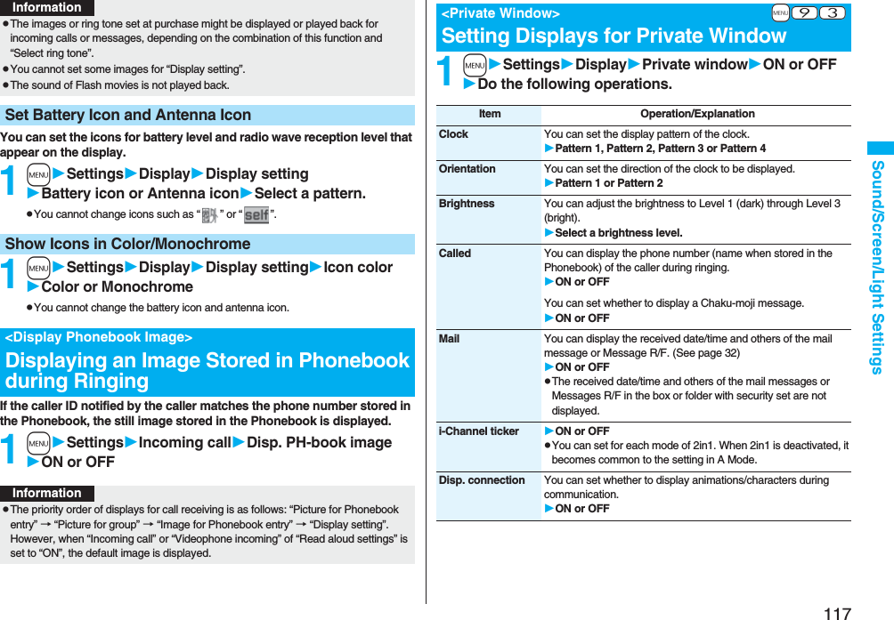117Sound/Screen/Light SettingsYou can set the icons for battery level and radio wave reception level that appear on the display.1mSettingsDisplayDisplay settingBattery icon or Antenna iconSelect a pattern.pYou cannot change icons such as “ ” or “ ”.1mSettingsDisplayDisplay settingIcon colorColor or MonochromepYou cannot change the battery icon and antenna icon.If the caller ID notified by the caller matches the phone number stored in the Phonebook, the still image stored in the Phonebook is displayed.1mSettingsIncoming callDisp. PH-book imageON or OFFpThe images or ring tone set at purchase might be displayed or played back for incoming calls or messages, depending on the combination of this function and “Select ring tone”.pYou cannot set some images for “Display setting”.pThe sound of Flash movies is not played back.Set Battery Icon and Antenna IconInformationShow Icons in Color/Monochrome&lt;Display Phonebook Image&gt;Displaying an Image Stored in Phonebook during RingingInformationpThe priority order of displays for call receiving is as follows: “Picture for Phonebook entry” → “Picture for group” → “Image for Phonebook entry” → “Display setting”. However, when “Incoming call” or “Videophone incoming” of “Read aloud settings” is set to “ON”, the default image is displayed.1mSettingsDisplayPrivate windowON or OFFDo the following operations.+m-9-3&lt;Private Window&gt;Setting Displays for Private WindowItem Operation/ExplanationClock You can set the display pattern of the clock.Pattern 1, Pattern 2, Pattern 3 or Pattern 4Orientation You can set the direction of the clock to be displayed.Pattern 1 or Pattern 2Brightness You can adjust the brightness to Level 1 (dark) through Level 3 (bright).Select a brightness level.Called You can display the phone number (name when stored in the Phonebook) of the caller during ringing.ON or OFFYou can set whether to display a Chaku-moji message.ON or OFFMail You can display the received date/time and others of the mail message or Message R/F. (See page 32)ON or OFFpThe received date/time and others of the mail messages or Messages R/F in the box or folder with security set are not displayed.i-Channel ticker ON or OFFpYou can set for each mode of 2in1. When 2in1 is deactivated, it becomes common to the setting in A Mode.Disp. connection You can set whether to display animations/characters during communication.ON or OFF