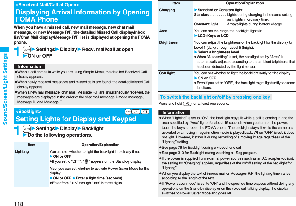 118Sound/Screen/Light SettingsWhen you have a missed call, new mail message, new chat mail message, or new Message R/F, the detailed Missed Call display/Inbox list/Chat Mail display/Message R/F list is displayed at opening the FOMA phone.1mSettingsDisplayRecv. mail/call at openON or OFF1mSettingsDisplayBacklightDo the following operations.&lt;Received Mail/Call at Open&gt;Displaying Arrival Information by Opening FOMA PhoneInformationpWhen a call comes in while you are using Simple Menu, the detailed Received Call display appears.pWhen newly received messages and missed calls are found, the detailed Missed Call display appears.pWhen a new mail message, chat mail, Message R/F are simultaneously received, the messages are displayed in the order of the chat mail message, i-mode message, Message R, and Message F.+m-7-0&lt;Backlight&gt;Setting Lights for Display and KeypadItem Operation/ExplanationLighting You can set whether to light the backlight in ordinary time. ON or OFFpIf you set to “OFF”, “ ” appears on the Stand-by display.Also, you can set whether to activate Power Saver Mode for the display.ON or OFF Enter a light time (seconds).pEnter from “015” through “999” in three digits.Press and hold 5 for at least one second.Charging Standard or Constant lightStandard. . . . . . . . . Lights during charging in the same setting as it lights in ordinary time.Constant light . . . .  Always lights during battery charge.Area You can set the range the backlight lights in.LCD+Keys or LCDBrightness You can adjust the brightness of the backlight for the display to Level 1 (dark) through Level 5 (bright).Select a brightness level.pWhen “Auto setting” is set, the backlight set by “Area” is automatically adjusted according to the ambient brightness that has been detected by the light sensor.Soft light You can set whether to light the backlight softly for the display.ON or OFFpEven if you set to “OFF”, the backlight might light softly for some functions.To switch the backlight on/off by pressing one keyItem Operation/ExplanationInformationpWhen “Lighting” is set to “ON”, the backlight stays lit while a call is coming in and the area specified by “Area” lights for about 15 seconds when you turn on the power, touch the keys, or open the FOMA phone. The backlight stays lit while the camera is activated or a moving image/i-motion movie is played back. When “OFF” is set, it does not light. However, it stays lit during recording of a moving image regardless of the “Lighting” setting.pSee page 76 for Backlight during a videophone call.pSee page 310 for Backlight during watching a 1Seg program.pIf the power is supplied from external power sources such as an AC adapter (option), the setting for “Charging” applies, regardless of the on/off setting of the backlight for “Lighting”.pWhen you display the text of i-mode mail or Messages R/F, the lighting time varies according to the length of the text.pIf “Power saver mode” is set to “ON” and the specified time elapses without doing any operations on the Stand-by display or on the voice call talking display, the display switches to Power Saver Mode and goes off.