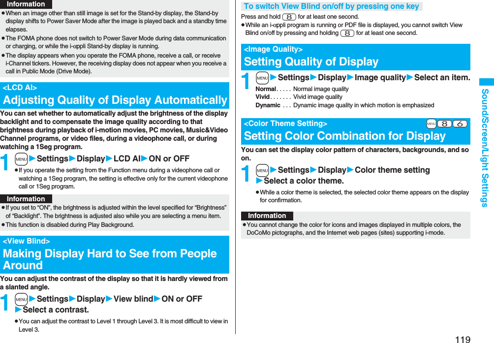 119Sound/Screen/Light SettingsYou can set whether to automatically adjust the brightness of the display backlight and to compensate the image quality according to that brightness during playback of i-motion movies, PC movies, Music&amp;Video Channel programs, or video files, during a videophone call, or during watching a 1Seg program.1mSettingsDisplayLCD AION or OFFpIf you operate the setting from the Function menu during a videophone call or watching a 1Seg program, the setting is effective only for the current videophone call or 1Seg program.You can adjust the contrast of the display so that it is hardly viewed from a slanted angle.1mSettingsDisplayView blindON or OFFSelect a contrast.pYou can adjust the contrast to Level 1 through Level 3. It is most difficult to view in Level 3.pWhen an image other than still image is set for the Stand-by display, the Stand-by display shifts to Power Saver Mode after the image is played back and a standby time elapses.pThe FOMA phone does not switch to Power Saver Mode during data communication or charging, or while the i-αppli Stand-by display is running.pThe display appears when you operate the FOMA phone, receive a call, or receive i-Channel tickers. However, the receiving display does not appear when you receive a call in Public Mode (Drive Mode). &lt;LCD AI&gt;Adjusting Quality of Display AutomaticallyInformationInformationpIf you set to “ON”, the brightness is adjusted within the level specified for “Brightness” of “Backlight”. The brightness is adjusted also while you are selecting a menu item.pThis function is disabled during Play Background.&lt;View Blind&gt;Making Display Hard to See from People AroundPress and hold 8 for at least one second.pWhile an i-αppli program is running or PDF file is displayed, you cannot switch View Blind on/off by pressing and holding 8 for at least one second.1mSettingsDisplayImage qualitySelect an item.Normal. . . . .  Normal image qualityVivid. . . . . . .  Vivid image qualityDynamic  . . . Dynamic image quality in which motion is emphasizedYou can set the display color pattern of characters, backgrounds, and so on.1mSettingsDisplayColor theme settingSelect a color theme.pWhile a color theme is selected, the selected color theme appears on the display for confirmation.To switch View Blind on/off by pressing one key&lt;Image Quality&gt;Setting Quality of Display+m-8-6&lt;Color Theme Setting&gt;Setting Color Combination for DisplayInformationpYou cannot change the color for icons and images displayed in multiple colors, the DoCoMo pictographs, and the Internet web pages (sites) supporting i-mode.