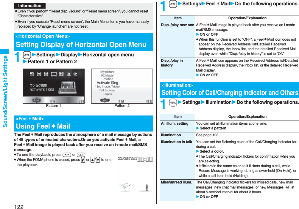 122Sound/Screen/Light Settings1mSettingsDisplayHorizontal open menuPattern 1 or Pattern 2The Feel＊Mail reproduces the atmosphere of a mail message by actions of 45 types of animated characters.Once you activate Feel＊Mail, a Feel＊Mail image is played back after you receive an i-mode mail/SMS message.pTo end the playback, press h or r.pWhen the FOMA phone is closed, press p or &lt;/&gt; to end the playback.InformationpEven if you perform “Reset disp. /sound” or “Reset menu screen”, you cannot reset “Character size”.pEven if you execute “Reset menu screen”, the Main Menu items you have manually replaced by “Change launcher” are not reset.&lt;Horizontal Open Menu&gt;Setting Display of Horizontal Open Menu&lt;Feel＊Mail&gt;Using Feel＊MailPattern 2Pattern 11mSettingsFeel＊MailDo the following operations.1mSettingsIlluminationDo the following operations.Item Operation/ExplanationDisp. /play new one A Feel＊Mail image is played back after you receive an i-mode mail/SMS message.ON or OFFpWhen this function is set to “OFF”, a Feel＊Mail icon does not appear on the Received Address list/Detailed Received Address display, the Inbox list, and the detailed Received Mail display even while “Disp. /play in history” is set to “ON”.Disp. /play in historyA Feel＊Mail icon appears on the Received Address list/Detailed Received Address display, the Inbox list, or the detailed Received Mail display.ON or OFF&lt;Illumination&gt;Setting Color of Call/Charging Indicator and OthersItem Operation/ExplanationAll illum. setting You can set all illumination items at one time.Select a pattern.Illumination See page 123.Illumination in talk You can set the flickering color of the Call/Charging indicator for during a call.Select a color.pThe Call/Charging indicator flickers for confirmation while you are selecting.pIt flickers in the same color as it flickers during a call, while Record Message is working, during answer-hold (On Hold), or while a call is on hold (Holding).Miss/unread illum. The Call/Charging indicator flickers for missed calls, new mail messages, new chat mail messages, or new Messages R/F at about 5-second interval for about 3 hours.ON or OFF