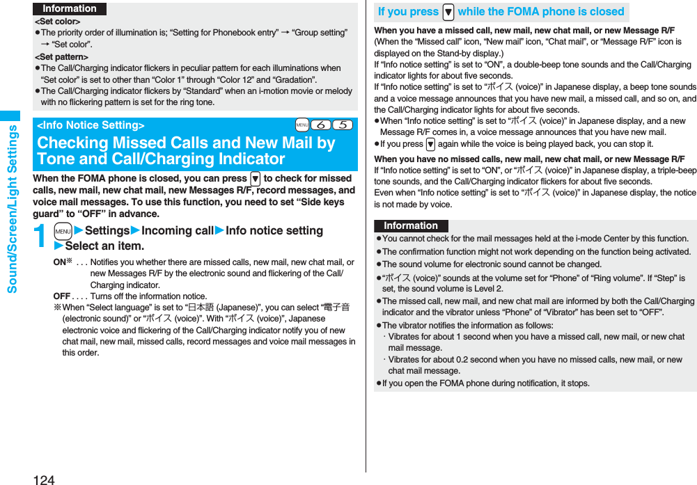 124Sound/Screen/Light SettingsWhen the FOMA phone is closed, you can press &gt; to check for missed calls, new mail, new chat mail, new Messages R/F, record messages, and voice mail messages. To use this function, you need to set “Side keys guard” to “OFF” in advance.1mSettingsIncoming callInfo notice settingSelect an item.ON※ . . . Notifies you whether there are missed calls, new mail, new chat mail, or new Messages R/F by the electronic sound and flickering of the Call/Charging indicator.OFF . . . . Turns off the information notice.※When “Select language” is set to “日本語 (Japanese)”, you can select “電子音 (electronic sound)” or “ボイス (voice)”. With “ボイス (voice)”, Japanese electronic voice and flickering of the Call/Charging indicator notify you of new chat mail, new mail, missed calls, record messages and voice mail messages in this order.Information&lt;Set color&gt;pThe priority order of illumination is; “Setting for Phonebook entry” → “Group setting” → “Set color”.&lt;Set pattern&gt;pThe Call/Charging indicator flickers in peculiar pattern for each illuminations when “Set color” is set to other than “Color 1” through “Color 12” and “Gradation”.pThe Call/Charging indicator flickers by “Standard” when an i-motion movie or melody with no flickering pattern is set for the ring tone.+m-6-5&lt;Info Notice Setting&gt;Checking Missed Calls and New Mail by Tone and Call/Charging IndicatorWhen you have a missed call, new mail, new chat mail, or new Message R/F(When the “Missed call” icon, “New mail” icon, “Chat mail”, or “Message R/F” icon is displayed on the Stand-by display.)If “Info notice setting” is set to “ON”, a double-beep tone sounds and the Call/Charging indicator lights for about five seconds.If “Info notice setting” is set to “ボイス (voice)” in Japanese display, a beep tone sounds and a voice message announces that you have new mail, a missed call, and so on, and the Call/Charging indicator lights for about five seconds.pWhen “Info notice setting” is set to “ボイス (voice)” in Japanese display, and a new Message R/F comes in, a voice message announces that you have new mail.pIf you press &gt; again while the voice is being played back, you can stop it.When you have no missed calls, new mail, new chat mail, or new Message R/FIf “Info notice setting” is set to “ON”, or “ボイス (voice)” in Japanese display, a triple-beep tone sounds, and the Call/Charging indicator flickers for about five seconds.Even when “Info notice setting” is set to “ボイス (voice)” in Japanese display, the notice is not made by voice.If you press .&gt; while the FOMA phone is closedInformationpYou cannot check for the mail messages held at the i-mode Center by this function.pThe confirmation function might not work depending on the function being activated.pThe sound volume for electronic sound cannot be changed.p“ボイス (voice)” sounds at the volume set for “Phone” of “Ring volume”. If “Step” is set, the sound volume is Level 2.pThe missed call, new mail, and new chat mail are informed by both the Call/Charging indicator and the vibrator unless “Phone” of “Vibrator” has been set to “OFF”.pThe vibrator notifies the information as follows:・Vibrates for about 1 second when you have a missed call, new mail, or new chat mail message.・Vibrates for about 0.2 second when you have no missed calls, new mail, or new chat mail message.pIf you open the FOMA phone during notification, it stops.