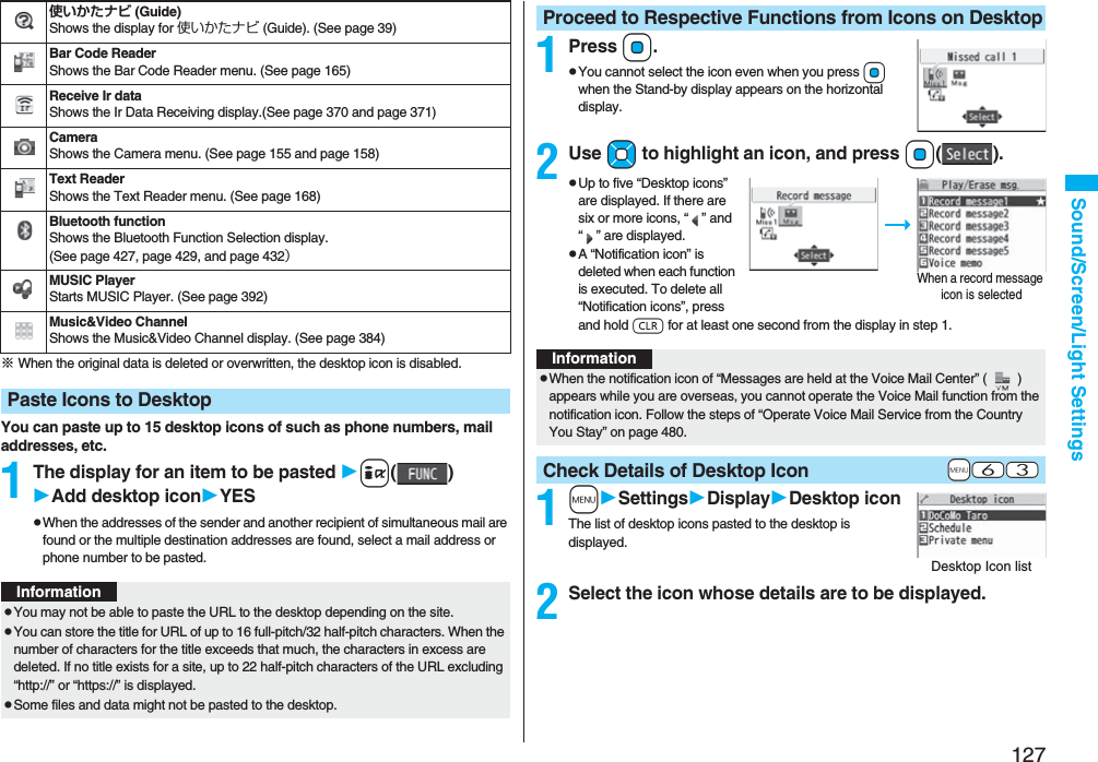 127Sound/Screen/Light Settings※ When the original data is deleted or overwritten, the desktop icon is disabled.You can paste up to 15 desktop icons of such as phone numbers, mail addresses, etc.1The display for an item to be pasted i()Add desktop iconYESpWhen the addresses of the sender and another recipient of simultaneous mail are found or the multiple destination addresses are found, select a mail address or phone number to be pasted.使いかたナビ (Guide)Shows the display for 使いかたナビ (Guide). (See page 39)Bar Code ReaderShows the Bar Code Reader menu. (See page 165)Receive Ir dataShows the Ir Data Receiving display.(See page 370 and page 371)CameraShows the Camera menu. (See page 155 and page 158)Text ReaderShows the Text Reader menu. (See page 168)Bluetooth functionShows the Bluetooth Function Selection display. (See page 427, page 429, and page 432）MUSIC PlayerStarts MUSIC Player. (See page 392)Music&amp;Video ChannelShows the Music&amp;Video Channel display. (See page 384)Paste Icons to DesktopInformationpYou may not be able to paste the URL to the desktop depending on the site.pYou can store the title for URL of up to 16 full-pitch/32 half-pitch characters. When the number of characters for the title exceeds that much, the characters in excess are deleted. If no title exists for a site, up to 22 half-pitch characters of the URL excluding “http://” or “https://” is displayed.pSome files and data might not be pasted to the desktop.1PressOo.pYou cannot select the icon even when you press Oo when the Stand-by display appears on the horizontal display.2Use Mo to highlight an icon, and press Oo().pUp to five “Desktop icons” are displayed. If there are six or more icons, “” and “” are displayed.pA “Notification icon” is deleted when each function is executed. To delete all “Notification icons”, press and hold r for at least one second from the display in step 1. 1mSettingsDisplayDesktop iconThe list of desktop icons pasted to the desktop is displayed.2Select the icon whose details are to be displayed.Proceed to Respective Functions from Icons on DesktopWhen a record message icon is selectedInformationpWhen the notification icon of “Messages are held at the Voice Mail Center” () appears while you are overseas, you cannot operate the Voice Mail function from the notification icon. Follow the steps of “Operate Voice Mail Service from the Country You Stay” on page 480.+m-6-3Check Details of Desktop IconDesktop Icon list