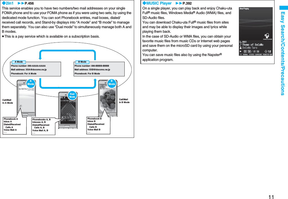 11Easy Search/Contents/Precautions◆2in1 P.456This service enables you to have two numbers/two mail addresses on your single FOMA phone and to use your FOMA phone as if you were using two sets, by using the dedicated mode function. You can sort Phonebook entries, mail boxes, dialed/received call records, and Stand-by displays into “A mode” and “B mode” to manage them separately. You can also use “Dual mode” to simultaneously manage both A and B modes.pThis is a pay service which is available on a subscription basis.A ModePhone number: 090-AAAA-AAAAMail address: XXA@docomo.ne.jpPhonebook: For A ModeB ModePhone number: 090-BBBB-BBBBMail address: XXB@docomo.ne.jpPhonebook: For B ModeCall/Mailin A ModeCall/Mailin B ModeAModePhonebook AInbox ADialed/Received   Calls AVoice Mail A・・Dual ModePhonebooks A, BInboxes A, BDialed/Received   Calls A, BVoice Mail A, B・・BModePhonebook BInbox BDialed/Received   Calls BVoice Mail B・・◆MUSIC Player P.392On a single player, you can play back and enjoy Chaku-uta Full® music files, Windows Media® Audio (WMA) files, and SD-Audio files. You can download Chaku-uta Full® music files from sites and may be able to display their images and lyrics while playing them back.In the case of SD-Audio or WMA files, you can obtain your favorite music files from music CDs or Internet web pages and save them on the microSD card by using your personal computer.You can save music files also by using the Napster® application program.
