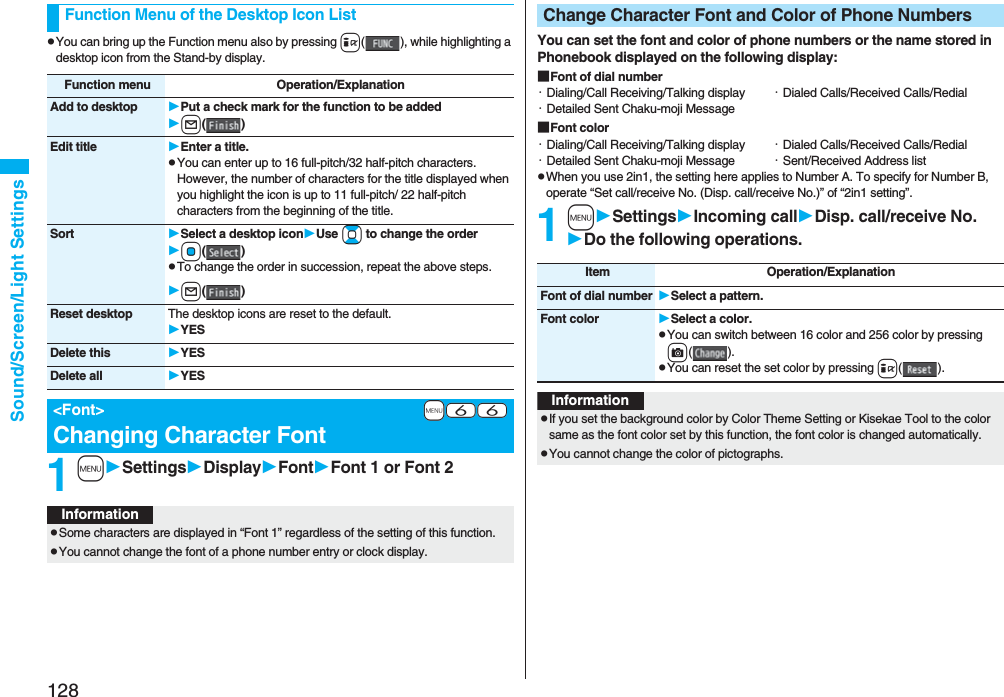 128Sound/Screen/Light SettingspYou can bring up the Function menu also by pressing i( ), while highlighting a desktop icon from the Stand-by display.1mSettingsDisplayFontFont 1 or Font 2Function Menu of the Desktop Icon ListFunction menu Operation/ExplanationAdd to desktop Put a check mark for the function to be addedl()Edit title Enter a title.pYou can enter up to 16 full-pitch/32 half-pitch characters. However, the number of characters for the title displayed when you highlight the icon is up to 11 full-pitch/ 22 half-pitch characters from the beginning of the title.Sort Select a desktop iconUse Bo to change the orderOo()pTo change the order in succession, repeat the above steps.l()Reset desktop The desktop icons are reset to the default.YESDelete this YESDelete all YES+m-6-6&lt;Font&gt;Changing Character FontInformationpSome characters are displayed in “Font 1” regardless of the setting of this function.pYou cannot change the font of a phone number entry or clock display.You can set the font and color of phone numbers or the name stored in Phonebook displayed on the following display:■Font of dial number・Dialing/Call Receiving/Talking display ・Dialed Calls/Received Calls/Redial・Detailed Sent Chaku-moji Message■Font color・Dialing/Call Receiving/Talking display ・Dialed Calls/Received Calls/Redial・Detailed Sent Chaku-moji Message ・Sent/Received Address listpWhen you use 2in1, the setting here applies to Number A. To specify for Number B, operate “Set call/receive No. (Disp. call/receive No.)” of “2in1 setting”.1mSettingsIncoming callDisp. call/receive No.Do the following operations.Change Character Font and Color of Phone NumbersItem Operation/ExplanationFont of dial number Select a pattern.Font color Select a color.pYou can switch between 16 color and 256 color by pressing c().pYou can reset the set color by pressing i().InformationpIf you set the background color by Color Theme Setting or Kisekae Tool to the color same as the font color set by this function, the font color is changed automatically.pYou cannot change the color of pictographs.