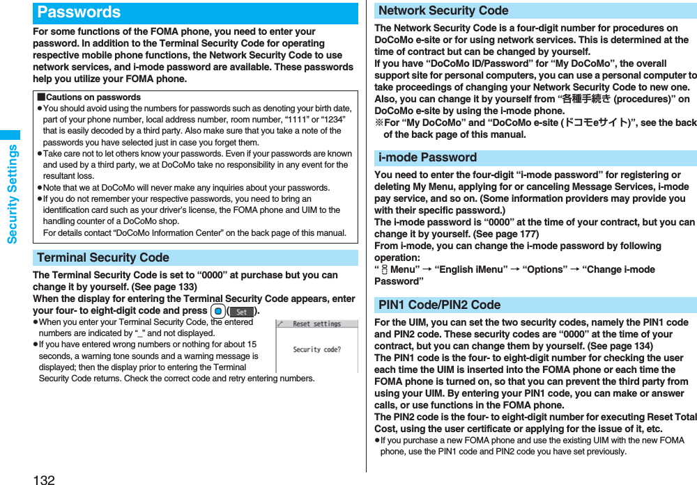 132Security SettingsFor some functions of the FOMA phone, you need to enter your password. In addition to the Terminal Security Code for operating respective mobile phone functions, the Network Security Code to use network services, and i-mode password are available. These passwords help you utilize your FOMA phone.The Terminal Security Code is set to “0000” at purchase but you can change it by yourself. (See page 133)When the display for entering the Terminal Security Code appears, enter your four- to eight-digit code and press Oo().pWhen you enter your Terminal Security Code, the entered numbers are indicated by “_” and not displayed.pIf you have entered wrong numbers or nothing for about 15 seconds, a warning tone sounds and a warning message is displayed; then the display prior to entering the Terminal Security Code returns. Check the correct code and retry entering numbers.Passwords■Cautions on passwordspYou should avoid using the numbers for passwords such as denoting your birth date, part of your phone number, local address number, room number, “1111” or “1234” that is easily decoded by a third party. Also make sure that you take a note of the passwords you have selected just in case you forget them.pTake care not to let others know your passwords. Even if your passwords are known and used by a third party, we at DoCoMo take no responsibility in any event for the resultant loss.pNote that we at DoCoMo will never make any inquiries about your passwords.pIf you do not remember your respective passwords, you need to bring an identification card such as your driver’s license, the FOMA phone and UIM to the handling counter of a DoCoMo shop.For details contact “DoCoMo Information Center” on the back page of this manual.Terminal Security CodeThe Network Security Code is a four-digit number for procedures on DoCoMo e-site or for using network services. This is determined at the time of contract but can be changed by yourself.If you have “DoCoMo ID/Password” for “My DoCoMo”, the overall support site for personal computers, you can use a personal computer to take proceedings of changing your Network Security Code to new one. Also, you can change it by yourself from “各種手続き (procedures)” on DoCoMo e-site by using the i-mode phone.※For “My DoCoMo” and “DoCoMo e-site (ドコモeサイト)”, see the back of the back page of this manual.You need to enter the four-digit “i-mode password” for registering or deleting My Menu, applying for or canceling Message Services, i-mode pay service, and so on. (Some information providers may provide you with their specific password.)The i-mode password is “0000” at the time of your contract, but you can change it by yourself. (See page 177)From i-mode, you can change the i-mode password by following operation:“iMenu” → “English iMenu” → “Options” → “Change i-mode Password”For the UIM, you can set the two security codes, namely the PIN1 code and PIN2 code. These security codes are “0000” at the time of your contract, but you can change them by yourself. (See page 134)The PIN1 code is the four- to eight-digit number for checking the user each time the UIM is inserted into the FOMA phone or each time the FOMA phone is turned on, so that you can prevent the third party from using your UIM. By entering your PIN1 code, you can make or answer calls, or use functions in the FOMA phone.The PIN2 code is the four- to eight-digit number for executing Reset Total Cost, using the user certificate or applying for the issue of it, etc.pIf you purchase a new FOMA phone and use the existing UIM with the new FOMA phone, use the PIN1 code and PIN2 code you have set previously.Network Security Codei-mode PasswordPIN1 Code/PIN2 Code