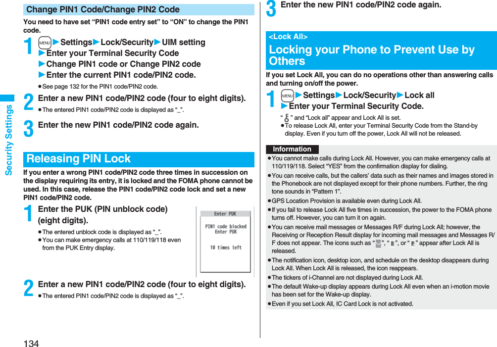 134Security SettingsYou need to have set “PIN1 code entry set” to “ON” to change the PIN1 code.1mSettingsLock/SecurityUIM settingEnter your Terminal Security CodeChange PIN1 code or Change PIN2 codeEnter the current PIN1 code/PIN2 code.pSee page 132 for the PIN1 code/PIN2 code.2Enter a new PIN1 code/PIN2 code (four to eight digits).pThe entered PIN1 code/PIN2 code is displayed as “_”.3Enter the new PIN1 code/PIN2 code again.If you enter a wrong PIN1 code/PIN2 code three times in succession on the display requiring its entry, it is locked and the FOMA phone cannot be used. In this case, release the PIN1 code/PIN2 code lock and set a new PIN1 code/PIN2 code.1Enter the PUK (PIN unblock code) (eight digits).pThe entered unblock code is displayed as “_”.pYou can make emergency calls at 110/119/118 even from the PUK Entry display. 2Enter a new PIN1 code/PIN2 code (four to eight digits).pThe entered PIN1 code/PIN2 code is displayed as “_”.Change PIN1 Code/Change PIN2 CodeReleasing PIN Lock3Enter the new PIN1 code/PIN2 code again.If you set Lock All, you can do no operations other than answering calls and turning on/off the power.1mSettingsLock/SecurityLock allEnter your Terminal Security Code.“ ” and “Lock all” appear and Lock All is set.pTo release Lock All, enter your Terminal Security Code from the Stand-by display. Even if you turn off the power, Lock All will not be released.&lt;Lock All&gt;Locking your Phone to Prevent Use by OthersInformationpYou cannot make calls during Lock All. However, you can make emergency calls at 110/119/118. Select “YES” from the confirmation display for dialing.pYou can receive calls, but the callers’ data such as their names and images stored in the Phonebook are not displayed except for their phone numbers. Further, the ring tone sounds in “Pattern 1”.pGPS Location Provision is available even during Lock All.pIf you fail to release Lock All five times in succession, the power to the FOMA phone turns off. However, you can turn it on again.pYou can receive mail messages or Messages R/F during Lock All; however, the Receiving or Reception Result display for incoming mail messages and Messages R/F does not appear. The icons such as “ ”, “ ”, or “ ” appear after Lock All is released.pThe notification icon, desktop icon, and schedule on the desktop disappears during Lock All. When Lock All is released, the icon reappears.pThe tickers of i-Channel are not displayed during Lock All.pThe default Wake-up display appears during Lock All even when an i-motion movie has been set for the Wake-up display.pEven if you set Lock All, IC Card Lock is not activated.