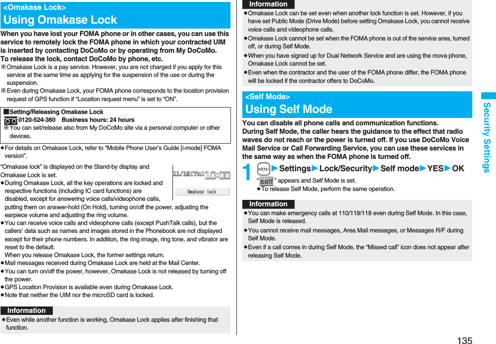 135Security SettingsWhen you have lost your FOMA phone or in other cases, you can use this service to remotely lock the FOMA phone in which your contracted UIM is inserted by contacting DoCoMo or by operating from My DoCoMo.To release the lock, contact DoCoMo by phone, etc.※Omakase Lock is a pay service. However, you are not charged if you apply for this service at the same time as applying for the suspension of the use or during the suspension.※Even during Omakase Lock, your FOMA phone corresponds to the location provision request of GPS function if “Location request menu” is set to “ON”.pFor details on Omakase Lock, refer to “Mobile Phone User’s Guide [i-mode] FOMA version”.“Omakase lock” is displayed on the Stand-by display and Omakase Lock is set.pDuring Omakase Lock, all the key operations are locked and respective functions (including IC card functions) are disabled, except for answering voice calls/videophone calls, putting them on answer-hold (On Hold), turning on/off the power, adjusting the earpiece volume and adjusting the ring volume.pYou can receive voice calls and videophone calls (except PushTalk calls), but the callers’ data such as names and images stored in the Phonebook are not displayed except for their phone numbers. In addition, the ring image, ring tone, and vibrator are reset to the default.When you release Omakase Lock, the former settings return.pMail messages received during Omakase Lock are held at the Mail Center.pYou can turn on/off the power, however, Omakase Lock is not released by turning off the power.pGPS Location Provision is available even during Omakase Lock.pNote that neither the UIM nor the microSD card is locked.&lt;Omakase Lock&gt;Using Omakase Lock■Setting/Releasing Omakase Lock0120-524-360 Business hours: 24 hours※You can set/release also from My DoCoMo site via a personal computer or other devices. InformationpEven while another function is working, Omakase Lock applies after finishing that function.You can disable all phone calls and communication functions.During Self Mode, the caller hears the guidance to the effect that radio waves do not reach or the power is turned off. If you use DoCoMo Voice Mail Service or Call Forwarding Service, you can use these services in the same way as when the FOMA phone is turned off.1mSettingsLock/SecuritySelf modeYESOK“ ” appears and Self Mode is set.pTo release Self Mode, perform the same operation.pOmakase Lock can be set even when another lock function is set. However, if you have set Public Mode (Drive Mode) before setting Omakase Lock, you cannot receive voice calls and videophone calls.pOmakase Lock cannot be set when the FOMA phone is out of the service area, turned off, or during Self Mode.pWhen you have signed up for Dual Network Service and are using the mova phone, Omakase Lock cannot be set.pEven when the contractor and the user of the FOMA phone differ, the FOMA phone will be locked if the contractor offers to DoCoMo.&lt;Self Mode&gt;Using Self ModeInformationInformationpYou can make emergency calls at 110/119/118 even during Self Mode. In this case, Self Mode is released.pYou cannot receive mail messages, Area Mail messages, or Messages R/F during Self Mode.pEven if a call comes in during Self Mode, the “Missed call” icon does not appear after releasing Self Mode.