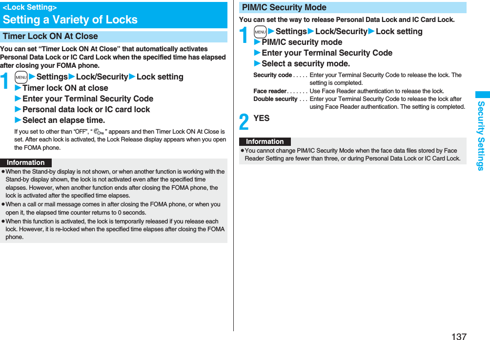 137Security SettingsYou can set “Timer Lock ON At Close” that automatically activates Personal Data Lock or IC Card Lock when the specified time has elapsed after closing your FOMA phone.1mSettingsLock/SecurityLock settingTimer lock ON at closeEnter your Terminal Security CodePersonal data lock or IC card lockSelect an elapse time.If you set to other than “OFF”, “” appears and then Timer Lock ON At Close is set. After each lock is activated, the Lock Release display appears when you open the FOMA phone.&lt;Lock Setting&gt;Setting a Variety of LocksTimer Lock ON At CloseInformationpWhen the Stand-by display is not shown, or when another function is working with the Stand-by display shown, the lock is not activated even after the specified time elapses. However, when another function ends after closing the FOMA phone, the lock is activated after the specified time elapses.pWhen a call or mail message comes in after closing the FOMA phone, or when you open it, the elapsed time counter returns to 0 seconds.pWhen this function is activated, the lock is temporarily released if you release each lock. However, it is re-locked when the specified time elapses after closing the FOMA phone.You can set the way to release Personal Data Lock and IC Card Lock.1mSettingsLock/SecurityLock settingPIM/IC security modeEnter your Terminal Security CodeSelect a security mode.Security code . . . . . Enter your Terminal Security Code to release the lock. The setting is completed.Face reader. . . . . . . Use Face Reader authentication to release the lock.Double security . . .  Enter your Terminal Security Code to release the lock after using Face Reader authentication. The setting is completed.2YESPIM/IC Security ModeInformationpYou cannot change PIM/IC Security Mode when the face data files stored by Face Reader Setting are fewer than three, or during Personal Data Lock or IC Card Lock.