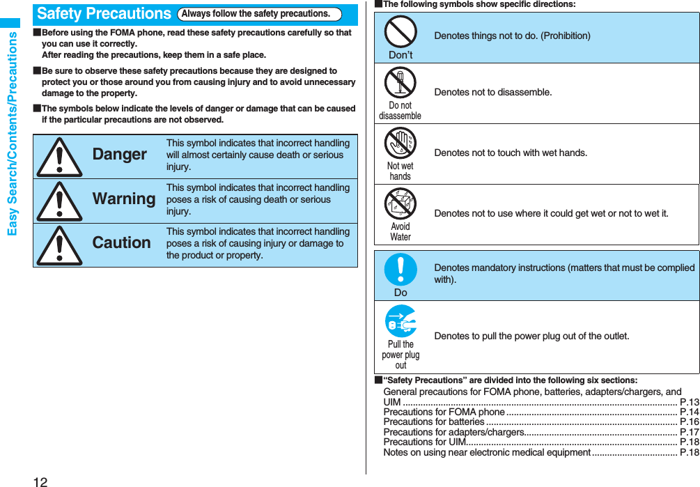 12Easy Search/Contents/Precautions■Before using the FOMA phone, read these safety precautions carefully so that you can use it correctly.After reading the precautions, keep them in a safe place.■Be sure to observe these safety precautions because they are designed to protect you or those around you from causing injury and to avoid unnecessary damage to the property.■The symbols below indicate the levels of danger or damage that can be caused if the particular precautions are not observed.Safety Precautions Danger This symbol indicates that incorrect handling will almost certainly cause death or serious injury. Warning This symbol indicates that incorrect handling poses a risk of causing death or serious injury. Caution This symbol indicates that incorrect handling poses a risk of causing injury or damage to the product or property.Always follow the safety precautions.■The following symbols show specific directions:■“Safety Precautions” are divided into the following six sections:General precautions for FOMA phone, batteries, adapters/chargers, and UIM ............................................................................................................. P.13Precautions for FOMA phone .................................................................... P.14Precautions for batteries ............................................................................ P.16Precautions for adapters/chargers............................................................. P.17Precautions for UIM.................................................................................... P.18Notes on using near electronic medical equipment .................................. P.18Denotes things not to do. (Prohibition) Denotes not to disassemble. Denotes not to touch with wet hands.Denotes not to use where it could get wet or not to wet it. Denotes mandatory instructions (matters that must be complied with). Denotes to pull the power plug out of the outlet.Don’tDo notdisassembleNot wethandsAvoidWaterDoPull thepower plugout