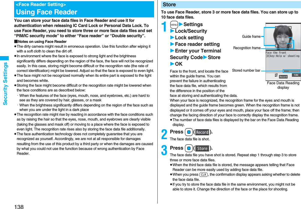 138Security SettingsYou can store your face data files in Face Reader and use it for authentication when releasing IC Card Lock or Personal Data Lock. To use Face Reader, you need to store three or more face data files and set “PIM/IC security mode” to either “Face reader” or “Double security”.■Notes on using Face ReaderpThe dirty camera might result in erroneous operation. Use this function after wiping it with a soft cloth to clean the dirt off.pIn environment where the face is exposed to strong light and the brightness significantly differs depending on the region of the face, the face will not be recognized easily. In this case, storing might become difficult or the recognition rate (the rate of correct identification) might be lowered. Adjust so that the face is exposed to even light.pThe face might not be recognized normally when its entire part is exposed to the light and becomes white.pStoring the face might become difficult or the recognition rate might be lowered when the face conditions are as described below:・When the features of the face (eyes, mouth, nose, and eyebrows, etc.) are hard to see as they are covered by hair, glasses, or a mask・When the brightness significantly differs depending on the region of the face such as when you are under the light in a dark placepThe recognition rate might rise by reacting in accordance with the face conditions such as by raising the hair so that the eyes, nose, mouth, and eyebrows are clearly visible (taking the glasses and mask off) or moving to a place where the face is exposed to even light. The recognition rate rises also by storing the face data file additionally.pThe face authentication technology does not completely guarantee that you are recognized as yourself. Accordingly, we are not at all responsible for damages resulting from the use of this product by a third party or when the damages are caused by what you could not use the function because of wrong authentication by Face Reader.&lt;Face Reader Setting&gt;Using Face Reader To use Face Reader, store 3 or more face data files. You can store up to 10 face data files.1mSettingsLock/SecurityLock settingFace reader settingEnter your Terminal Security CodeStoreOKFace to the front, and locate the face within the guide frame. You can prevent the failure in authenticating the face data file, which results from the difference in the position of the face at storing and authenticating the data.When your face is recognized, the recognition frame for the eyes and mouth is displayed and the guide frame becomes green. When the recognition frame is not displayed or it comes off your eyes and mouth, place your face off the frame; then change the facing direction of your face to correctly display the recognition frame.pThe number of face data files is displayed by the bar on the Face Data Reading display.2Press Oo().The face data file is shot.3Press Oo().The face data file you have shot is stored. Repeat step 1 through step 3 to store three or more face data files.pWhen the third face data file is stored, the message appears telling that Face Reader can be more easily used by adding face data file.pWhen you press r, the confirmation display appears asking whether to delete the face data file.pIf you try to store the face data file in the same environment, you might not be able to store it. Change the direction of the face or the place for shooting.StoreFace Data Reading displayStored number barGuide frameRecognition frame