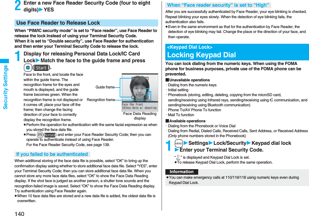 140Security Settings2Enter a new Face Reader Security Code (four to eight digits)YESWhen “PIM/IC security mode” is set to “Face reader”, use Face Reader to release the lock instead of using your Terminal Security Code.When it is set to “Double security”, use Face Reader for authentication and then enter your Terminal Security Code to release the lock.1Display for releasing Personal Data Lock/IC Card LockMatch the face to the guide frame and press Oo().Face to the front, and locate the face within the guide frame. The recognition frame for the eyes and mouth is displayed, and the guide frame becomes green. When the recognition frame is not displayed or it comes off, place your face off the frame; then change the facing direction of your face to correctly display the recognition frame.pPerform the operation for authentication with the same facial expression as when you stored the face data file.pPress l( ) and enter your Face Reader Security Code; then you can operate to authenticate instead of using Face Reader. For the Face Reader Security Code, see page 139.When additional storing of the face data file is possible, select “OK” to bring up the confirmation display asking whether to store additional face data file. Select “YES”, enter your Terminal Security Code; then you can store additional face data file. When you cannot store any more face data files, select “OK” to show the Face Data Reading display. If the shot face is judged as another person, a shutter tone sounds and the recognition-failed image is saved. Select “OK” to show the Face Data Reading display. Try authentication using Face Reader again.pWhen 10 face data files are stored and a new data file is added, the oldest data file is overwritten.Use Face Reader to Release LockFace Data Reading displayGuide frameRecognition frameIf you failed to be authenticatedAfter you are successfully authenticated by Face Reader, your eye blinking is checked. Repeat blinking your eyes slowly. When the detection of eye blinking fails, the authentication also fails.pEven in the same environment as that for the authentication by Face Reader, the detection of eye blinking may fail. Change the place or the direction of your face, and then operate.You can lock dialing from the numeric keys. When using the FOMA phone for business purposes, private use of the FOMA phone can be prevented.■Unavailable operations・Dialing from the numeric keys・Initial setting・Phonebook (storing, editing, deleting, copying from the microSD card, sending/receiving using Infrared rays, sending/receiving using iC communication, and sending/receiving using Bluetooth communication)・Phone To/AV Phone To function・Mail To function■Available operations・Dialing from the Phonebook or Voice Dial・Dialing from Redial, Dialed Calls, Received Calls, Sent Address, or Received Address (Only phone numbers stored in the Phonebook)1mSettingsLock/SecurityKeypad dial lockEnter your Terminal Security Code.“ ” is displayed and Keypad Dial Lock is set.pTo release Keypad Dial Lock, perform the same operation.When “Face reader security” is set to “High”&lt;Keypad Dial Lock&gt;Locking Keypad DialInformationpYou can make emergency calls at 110/119/118 using numeric keys even during Keypad Dial Lock.