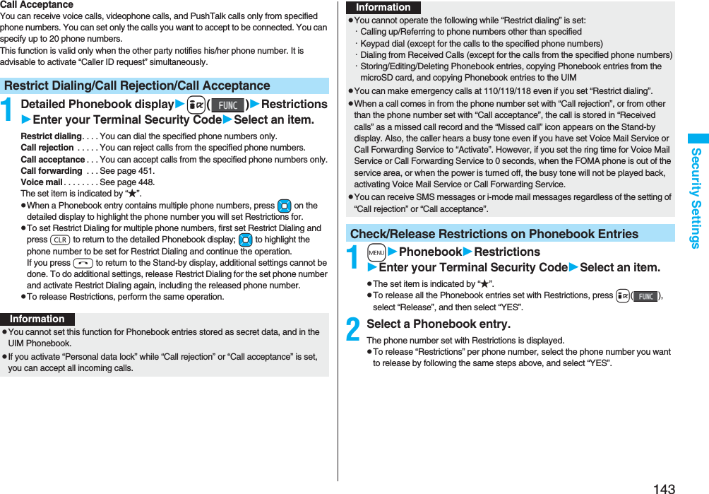 143Security SettingsCall AcceptanceYou can receive voice calls, videophone calls, and PushTalk calls only from specified phone numbers. You can set only the calls you want to accept to be connected. You can specify up to 20 phone numbers.This function is valid only when the other party notifies his/her phone number. It is advisable to activate “Caller ID request” simultaneously.1Detailed Phonebook displayi()RestrictionsEnter your Terminal Security CodeSelect an item.Restrict dialing. . . . You can dial the specified phone numbers only.Call rejection  . . . . . You can reject calls from the specified phone numbers.Call acceptance . . . You can accept calls from the specified phone numbers only.Call forwarding  . . . See page 451.Voice mail . . . . . . . . See page 448.The set item is indicated by “★”.pWhen a Phonebook entry contains multiple phone numbers, press Mo on the detailed display to highlight the phone number you will set Restrictions for.pTo set Restrict Dialing for multiple phone numbers, first set Restrict Dialing and press r to return to the detailed Phonebook display; Mo to highlight the phone number to be set for Restrict Dialing and continue the operation. If you press h to return to the Stand-by display, additional settings cannot be done. To do additional settings, release Restrict Dialing for the set phone number and activate Restrict Dialing again, including the released phone number.pTo release Restrictions, perform the same operation.Restrict Dialing/Call Rejection/Call AcceptanceInformationpYou cannot set this function for Phonebook entries stored as secret data, and in the UIM Phonebook.pIf you activate “Personal data lock” while “Call rejection” or “Call acceptance” is set, you can accept all incoming calls.1mPhonebookRestrictionsEnter your Terminal Security CodeSelect an item.pThe set item is indicated by “★”.pTo release all the Phonebook entries set with Restrictions, press i(), select “Release”, and then select “YES”.2Select a Phonebook entry.The phone number set with Restrictions is displayed.pTo release “Restrictions” per phone number, select the phone number you want to release by following the same steps above, and select “YES”.pYou cannot operate the following while “Restrict dialing” is set:・Calling up/Referring to phone numbers other than specified・Keypad dial (except for the calls to the specified phone numbers)・Dialing from Received Calls (except for the calls from the specified phone numbers)・Storing/Editing/Deleting Phonebook entries, copying Phonebook entries from the microSD card, and copying Phonebook entries to the UIMpYou can make emergency calls at 110/119/118 even if you set “Restrict dialing”.pWhen a call comes in from the phone number set with “Call rejection”, or from other than the phone number set with “Call acceptance”, the call is stored in “Received calls” as a missed call record and the “Missed call” icon appears on the Stand-by display. Also, the caller hears a busy tone even if you have set Voice Mail Service or Call Forwarding Service to “Activate”. However, if you set the ring time for Voice Mail Service or Call Forwarding Service to 0 seconds, when the FOMA phone is out of the service area, or when the power is turned off, the busy tone will not be played back, activating Voice Mail Service or Call Forwarding Service.pYou can receive SMS messages or i-mode mail messages regardless of the setting of “Call rejection” or “Call acceptance”.Check/Release Restrictions on Phonebook EntriesInformation