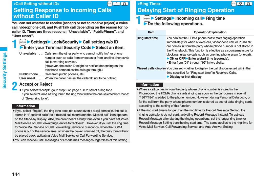 144Security SettingsYou can set whether to receive (accept) or not to receive (reject) a voice call, videophone call, and PushTalk call depending on the reason for no caller ID. There are three reasons; “Unavailable”, “PublicPhone”, and “User unset”.1mSettingsLock/SecurityCall setting w/o IDEnter your Terminal Security CodeSelect an item.Unavailable  . . . .  Calls from the other party who cannot notify his/her phone number such as calls from overseas or from landline phones via call forwarding services.(However, the caller ID might be notified depending on the telephone companies the calls go through.)PublicPhone  . . .  Calls from public phones, etc.User unset . . . . .  When the caller has set the caller ID not to be notified.2Accept or RejectpIf you select “Accept”, go to step 2 on page 108 to select a ring tone. If you select “Same as ring tone”, the ring tone will be the one selected in “Phone” of “Select ring tone”.+m-1-0&lt;Call Setting without ID&gt;Setting Response to Incoming Calls without Caller IDInformationpIf you select “Reject”, the ring tone does not sound even if a call comes in, the call is stored in “Received calls” as a missed call record and the “Missed call” icon appears on the Stand-by display. Also, the caller hears a busy tone even if you have set Voice Mail Service or Call Forwarding Service to “Activate”. However, if you set the ring time for Voice Mail Service or Call Forwarding Service to 0 seconds, when the FOMA phone is out of the service area, or when the power is turned off, the busy tone will not be played back, activating Voice Mail Service or Call Forwarding Service.pYou can receive SMS messages or i-mode mail messages regardless of this setting.1mSettingsIncoming callRing timeDo the following operations.+m-9-0&lt;Ring Time&gt;Delaying Start of Ringing OperationItem Operation/ExplanationRing start time You can set the FOMA phone not to start ringing operation immediately for when a voice call, videophone call, or PushTalk call comes in from the party whose phone number is not stored in the Phonebook. This function is effective as a countermeasure for blocking nuisance calls such as one ring phone scam (one-giri).ON or OFFEnter a start time (seconds).pEnter from “01” through “99” in two digits.Missed calls display You can set whether to display the call disconnected within the time specified for “Ring start time” in Received Calls.Display or Not displayInformationpWhen a call comes in from the party whose phone number is stored in the Phonebook, the FOMA phone starts ringing as soon as the call comes in even if “186”/“184” is added to the phone number. However, during Personal Data Lock, or for the call from the party whose phone number is stored as secret data, ringing starts according to the setting of this function.pIf the ring start time is longer than the ring time for Record Message Setting, the ringing operations do not start, activating Record Message instead. To activate Record Message after starting the ringing operations, set the longer ring time for Record Message Setting than the ring start time. The same applies to the ring time for Voice Mail Service, Call Forwarding Service, and Auto Answer Setting.