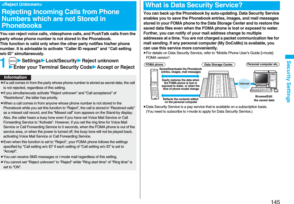 145Security SettingsYou can reject voice calls, videophone calls, and PushTalk calls from the party whose phone number is not stored in the Phonebook. This function is valid only when the other party notifies his/her phone number. It is advisable to activate “Caller ID request” and “Call setting w/o ID” simultaneously.1mSettingsLock/SecurityReject unknownEnter your Terminal Security CodeAccept or Reject&lt;Reject Unknown&gt;Rejecting Incoming Calls from Phone Numbers which are not Stored in PhonebooksInformationpIf a call comes in from the party whose phone number is stored as secret data, the call is not rejected, regardless of this setting.pIf you simultaneously activate “Reject unknown” and “Call acceptance” of “Restrictions”, the latter has priority.pWhen a call comes in from anyone whose phone number is not stored in the Phonebook while you set this function to “Reject”, the call is stored in “Received calls” as a missed call record, and the “Missed call” icon appears on the Stand-by display. Also, the caller hears a busy tone even if you have set Voice Mail Service or Call Forwarding Service to “Activate”. However, if you set the ring time for Voice Mail Service or Call Forwarding Service to 0 seconds, when the FOMA phone is out of the service area, or when the power is turned off, the busy tone will not be played back, activating Voice Mail Service or Call Forwarding Service.pEven when this function is set to “Reject”, your FOMA phone follows the settings specified by “Call setting w/o ID” if each setting of “Call setting w/o ID” is set to “Accept”.pYou can receive SMS messages or i-mode mail regardless of this setting.pYou cannot set “Reject unknown” to “Reject” while “Ring start time” of “Ring time” is set to “ON”.You can back up the Phonebook by auto-updating. Data Security Service enables you to save the Phonebook entries, images, and mail messages stored in your FOMA phone to the Data Storage Center and to restore the saved data files even when the FOMA phone is lost or exposed to water. Further, you can notify of your mail address change to multiple addresses at a time. You are not charged a packet communication fee for mail sending. If any personal computer (My DoCoMo) is available, you can use this service more conveniently.pFor details on Data Security Service, refer to “Mobile Phone User’s Guide [i-mode] FOMA version”.pData Security Service is a pay service that is available on a subscription basis. (You need to subscribe to i-mode to apply for Data Security Service.)What is Data Security Service?InternetData Storage CenterBrowse/Edit the saved dataPersonal computer etc.Easily restores the data when the FOMA phone is lost or exposed to water, or when the time of phone model changeSaves/Downloads the Phonebook entries, images, mail messagesFOMA phoneReflects the contents edited on the personal computer