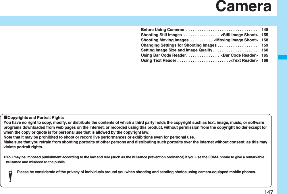 147CameraBefore Using Cameras  . . . . . . . . . . . . . . . . . . . . . . . . . . . . . . . .  148Shooting Still Images  . . . . . . . . . . . . . . . .  &lt;Still Image Shoot&gt; 155Shooting Moving Images  . . . . . . . . . .  &lt;Moving Image Shoot&gt; 158Changing Settings for Shooting Images . . . . . . . . . . . . . . . . . .  159Setting Image Size and Image Quality . . . . . . . . . . . . . . . . . . . .  160Using Bar Code Reader. . . . . . . . . . . . . . .  &lt;Bar Code Reader&gt; 165Using Text Reader . . . . . . . . . . . . . . . . . . . . . . . .&lt;Text Reader&gt; 168■Copyrights and Portrait RightsYou have no right to copy, modify, or distribute the contents of which a third party holds the copyright such as text, image, music, or software programs downloaded from web pages on the Internet, or recorded using this product, without permission from the copyright holder except for when the copy or quote is for personal use that is allowed by the copyright law.Note that it may be prohibited to shoot or record live performances or exhibitions even for personal use.Make sure that you refrain from shooting portraits of other persons and distributing such portraits over the Internet without consent, as this may violate portrait rights.pYou may be imposed punishment according to the law and rule (such as the nuisance prevention ordinance) if you use the FOMA phone to give a remarkable nuisance and misdeed to the public.Please be considerate of the privacy of individuals around you when shooting and sending photos using camera-equipped mobile phones.