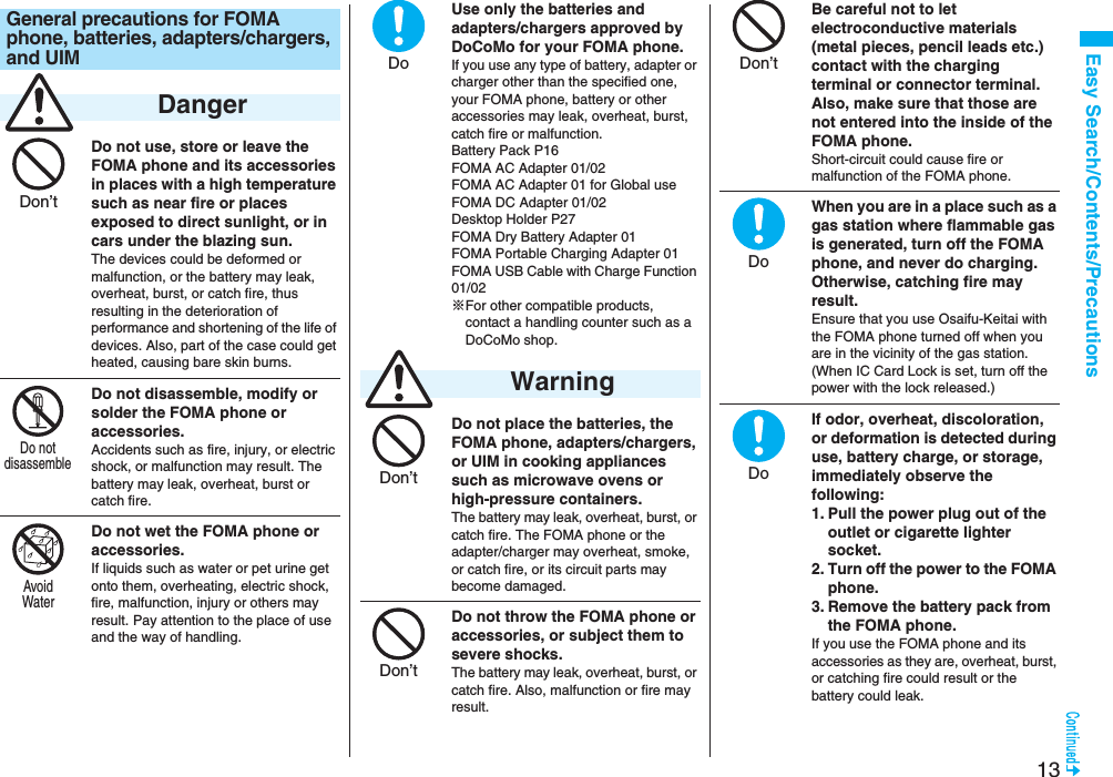 13Easy Search/Contents/PrecautionsDo not use, store or leave the FOMA phone and its accessories in places with a high temperature such as near fire or places exposed to direct sunlight, or in cars under the blazing sun.The devices could be deformed or malfunction, or the battery may leak, overheat, burst, or catch fire, thus resulting in the deterioration of performance and shortening of the life of devices. Also, part of the case could get heated, causing bare skin burns.Do not disassemble, modify or solder the FOMA phone or accessories.Accidents such as fire, injury, or electric shock, or malfunction may result. The battery may leak, overheat, burst or catch fire.Do not wet the FOMA phone or accessories.If liquids such as water or pet urine get onto them, overheating, electric shock, fire, malfunction, injury or others may result. Pay attention to the place of use and the way of handling.General precautions for FOMA phone, batteries, adapters/chargers, and UIM DangerDon’tDo notdisassembleAvoidWaterUse only the batteries and adapters/chargers approved by DoCoMo for your FOMA phone.If you use any type of battery, adapter or charger other than the specified one, your FOMA phone, battery or other accessories may leak, overheat, burst, catch fire or malfunction.Battery Pack P16FOMA AC Adapter 01/02FOMA AC Adapter 01 for Global useFOMA DC Adapter 01/02Desktop Holder P27FOMA Dry Battery Adapter 01FOMA Portable Charging Adapter 01FOMA USB Cable with Charge Function 01/02※For other compatible products, contact a handling counter such as a DoCoMo shop.Do not place the batteries, the FOMA phone, adapters/chargers, or UIM in cooking appliances such as microwave ovens or high-pressure containers.The battery may leak, overheat, burst, or catch fire. The FOMA phone or the adapter/charger may overheat, smoke, or catch fire, or its circuit parts may become damaged.Do not throw the FOMA phone or accessories, or subject them to severe shocks.The battery may leak, overheat, burst, or catch fire. Also, malfunction or fire may result. WarningDoDon’tDon’tBe careful not to let electroconductive materials (metal pieces, pencil leads etc.) contact with the charging terminal or connector terminal. Also, make sure that those are not entered into the inside of the FOMA phone.Short-circuit could cause fire or malfunction of the FOMA phone.When you are in a place such as a gas station where flammable gas is generated, turn off the FOMA phone, and never do charging. Otherwise, catching fire may result.Ensure that you use Osaifu-Keitai with the FOMA phone turned off when you are in the vicinity of the gas station. (When IC Card Lock is set, turn off the power with the lock released.)If odor, overheat, discoloration, or deformation is detected during use, battery charge, or storage, immediately observe the following:1. Pull the power plug out of the outlet or cigarette lighter socket.2. Turn off the power to the FOMA phone.3. Remove the battery pack from the FOMA phone.If you use the FOMA phone and its accessories as they are, overheat, burst, or catching fire could result or the battery could leak.Don’tDoDo