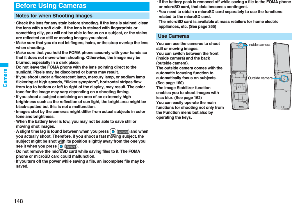 148Camera･Check the lens for any stain before shooting. If the lens is stained, clean the lens with a soft cloth. If the lens is stained with fingerprints or something oily, you will not be able to focus on a subject, or the stains are reflected on still or moving images you shoot.･Make sure that you do not let fingers, hairs, or the strap overlap the lens when shooting.･Make sure that you hold the FOMA phone securely with your hands so that it does not move when shooting. Otherwise, the image may be blurred, especially in a dark place.･Do not leave the FOMA phone with the lens pointing direct to the sunlight. Pixels may be discolored or burns may result.･If you shoot under a fluorescent lamp, mercury lamp, or sodium lamp flickering at high speeds, “flicker symptom”, horizontal stripes flow from top to bottom or left to right of the display, may result. The color tone for the image may vary depending on a shooting timing.･If you shoot a subject containing an area of an extremely high brightness such as the reflection of sun light, the bright area might be black-spotted but this is not a malfunction.･Images shot by the cameras might differ from actual subjects in color tone and brightness.･When the battery level is low, you may not be able to save still or moving shot images.･A slight time lag is found between when you press Oo( ) and when you actually shoot. Therefore, if you shoot a fast moving subject, the subject might be shot with its position slightly away from the one you see it when you press Oo().･Do not remove the microSD card while saving files to it. The FOMA phone or microSD card could malfunction.･If you turn off the power while saving a file, an incomplete file may be saved.Before Using CamerasNotes for when Shooting Images･If the battery pack is removed off while saving a file to the FOMA phone or microSD card, that data becomes contingent.･You need to obtain a microSD card separately to use the functions related to the microSD card. The microSD card is available at mass retailers for home electric appliances, etc. (See page 355)You can use the cameras to shoot still or moving images.You can switch between the front (inside camera) and the back (outside camera).The outside camera comes with the automatic focusing function to automatically focus on subjects. (See page 160)The Image Stabilizer function enables you to shoot images with less blur. (See page 162)You can easily operate the main functions for shooting not only from the Function menu but also by operating the keys.Use CamerasInside cameraOutside camera