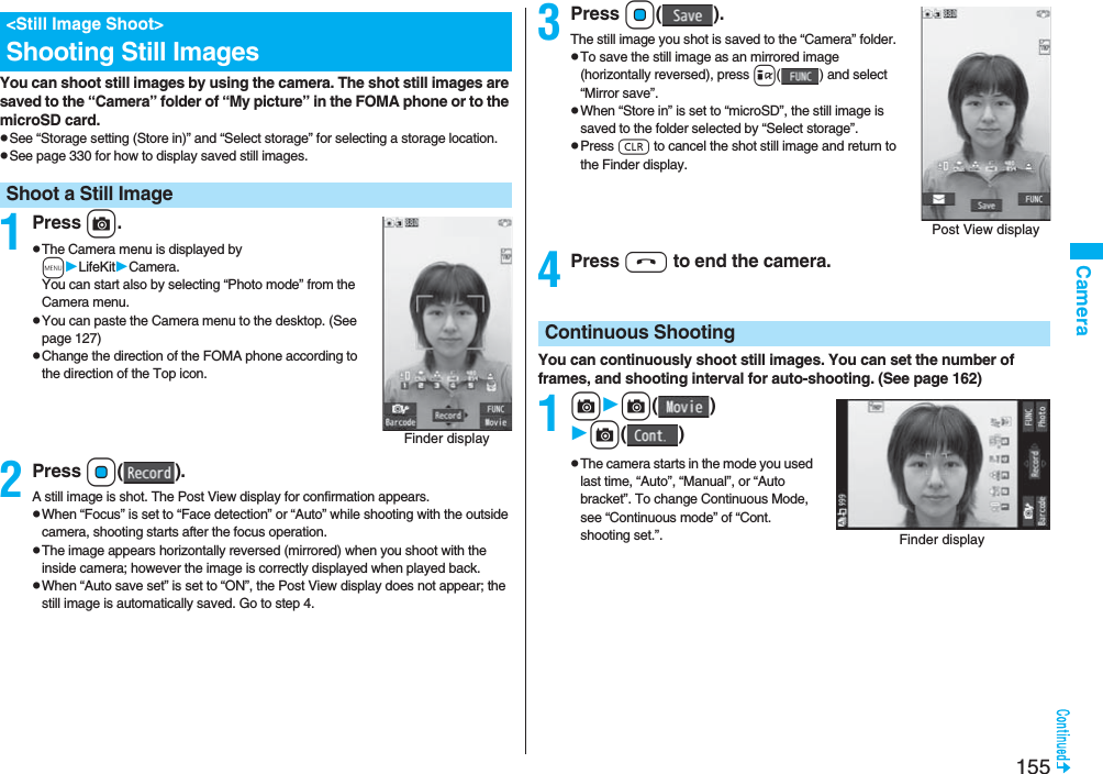 155CameraYou can shoot still images by using the camera. The shot still images are saved to the “Camera” folder of “My picture” in the FOMA phone or to the microSD card.pSee “Storage setting (Store in)” and “Select storage” for selecting a storage location.pSee page 330 for how to display saved still images.1Press c.pThe Camera menu is displayed by mLifeKitCamera. You can start also by selecting “Photo mode” from the Camera menu.pYou can paste the Camera menu to the desktop. (See page 127)pChange the direction of the FOMA phone according to the direction of the Top icon.2Press Oo().A still image is shot. The Post View display for confirmation appears.pWhen “Focus” is set to “Face detection” or “Auto” while shooting with the outside camera, shooting starts after the focus operation.pThe image appears horizontally reversed (mirrored) when you shoot with the inside camera; however the image is correctly displayed when played back.pWhen “Auto save set” is set to “ON”, the Post View display does not appear; the still image is automatically saved. Go to step 4.&lt;Still Image Shoot&gt;Shooting Still ImagesShoot a Still ImageFinder display3Press Oo().The still image you shot is saved to the “Camera” folder.pTo save the still image as an mirrored image (horizontally reversed), press i( ) and select “Mirror save”.pWhen “Store in” is set to “microSD”, the still image is saved to the folder selected by “Select storage”.pPress r to cancel the shot still image and return to the Finder display.4Press h to end the camera.You can continuously shoot still images. You can set the number of frames, and shooting interval for auto-shooting. (See page 162)1cc()c()pThe camera starts in the mode you used last time, “Auto”, “Manual”, or “Auto bracket”. To change Continuous Mode, see “Continuous mode” of “Cont. shooting set.”.Post View displayContinuous ShootingFinder display