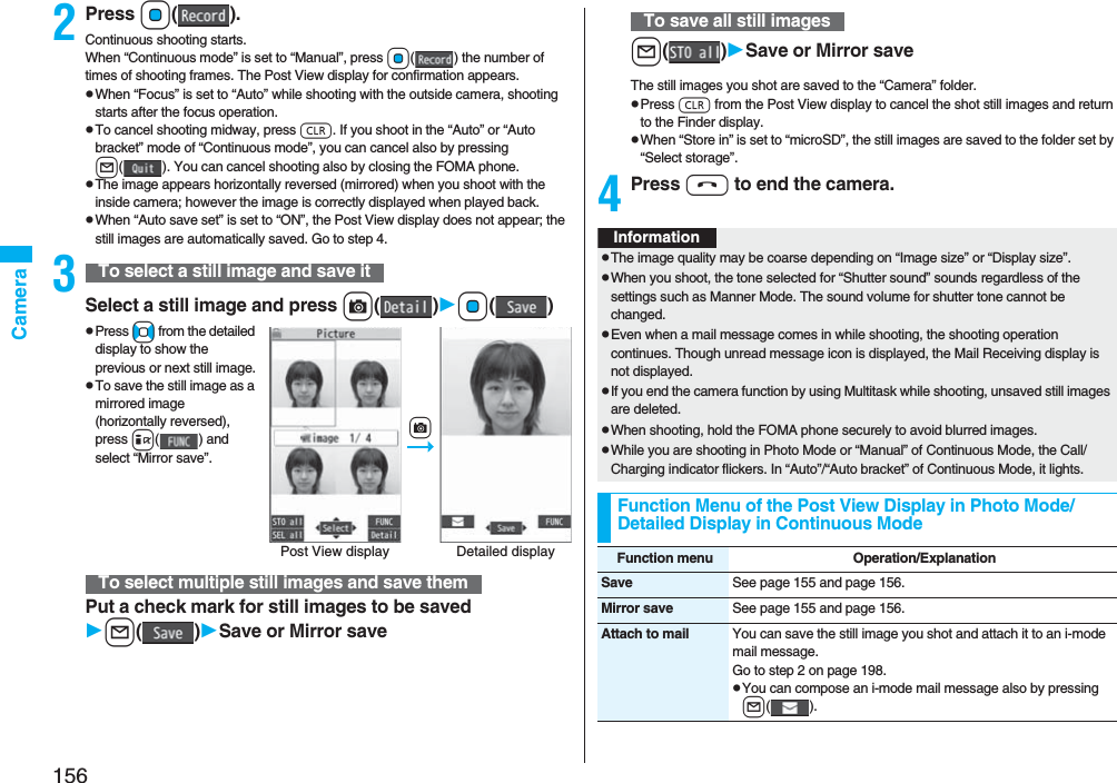 156Camera2Press Oo().Continuous shooting starts.When “Continuous mode” is set to “Manual”, press Oo( ) the number of times of shooting frames. The Post View display for confirmation appears.pWhen “Focus” is set to “Auto” while shooting with the outside camera, shooting starts after the focus operation.pTo cancel shooting midway, press r. If you shoot in the “Auto” or “Auto bracket” mode of “Continuous mode”, you can cancel also by pressing l( ). You can cancel shooting also by closing the FOMA phone.pThe image appears horizontally reversed (mirrored) when you shoot with the inside camera; however the image is correctly displayed when played back.pWhen “Auto save set” is set to “ON”, the Post View display does not appear; the still images are automatically saved. Go to step 4.3Select a still image and press c()Oo()pPress No from the detailed display to show the previous or next still image.pTo save the still image as a mirrored image (horizontally reversed), press i( ) and select “Mirror save”.Put a check mark for still images to be savedl()Save or Mirror saveTo select a still image and save itTo select multiple still images and save themPost View display Detailed displaycl()Save or Mirror saveThe still images you shot are saved to the “Camera” folder.pPress r from the Post View display to cancel the shot still images and return to the Finder display.pWhen “Store in” is set to “microSD”, the still images are saved to the folder set by “Select storage”.4Press h to end the camera.To save all still imagesInformationpThe image quality may be coarse depending on “Image size” or “Display size”.pWhen you shoot, the tone selected for “Shutter sound” sounds regardless of the settings such as Manner Mode. The sound volume for shutter tone cannot be changed.pEven when a mail message comes in while shooting, the shooting operation continues. Though unread message icon is displayed, the Mail Receiving display is not displayed.pIf you end the camera function by using Multitask while shooting, unsaved still images are deleted.pWhen shooting, hold the FOMA phone securely to avoid blurred images.pWhile you are shooting in Photo Mode or “Manual” of Continuous Mode, the Call/Charging indicator flickers. In “Auto”/“Auto bracket” of Continuous Mode, it lights.Function Menu of the Post View Display in Photo Mode/Detailed Display in Continuous ModeFunction menu Operation/ExplanationSave See page 155 and page 156.Mirror save See page 155 and page 156.Attach to mail You can save the still image you shot and attach it to an i-mode mail message.Go to step 2 on page 198.pYou can compose an i-mode mail message also by pressing l().