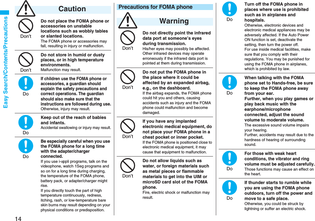 14Easy Search/Contents/PrecautionsDo not place the FOMA phone or accessories on unstable locations such as wobbly tables or slanted locations.The FOMA phone or accessories may fall, resulting in injury or malfunction.Do not store in humid or dusty places, or in high temperature environments.Malfunction may result.If children use the FOMA phone or accessories, a guardian should explain the safety precautions and correct operations. The guardian should also make sure that the instructions are followed during use.Otherwise, injury may result.Keep out of the reach of babies and infants.Accidental swallowing or injury may result.Be especially careful when you use the FOMA phone for a long time with the adapter/charger connected. If you use i-αppli programs, talk on the videophone, watch 1Seg programs and so on for a long time during charging, the temperature of the FOMA phone, battery pack, or adapter/charger might rise.If you directly touch the part of high temperature continuously, redness, itching, rash, or low-temperature bare skin burns may result depending on your physical conditions or predisposition. CautionDon’tDon’tDoDoDoDo not directly point the infrared data port at someone’s eyes during transmission.His/her eyes may possibly be affected. Other infrared devices may operate erroneously if the infrared data port is pointed at them during transmission.Do not put the FOMA phone in the place where it could be affected by an expanded airbag, e.g., on the dashboard.If the airbag expands, the FOMA phone could hit you and others, causing accidents such as injury and the FOMA phone could malfunction and become damaged.If you have any implanted electronic medical equipment, do not place your FOMA phone in a chest pocket or inner pocket.If the FOMA phone is positioned close to electronic medical equipment, it may cause that equipment to malfunction.Do not allow liquids such as water, or foreign materials such as metal pieces or flammable materials to get into the UIM or microSD card slot of the FOMA phone.Fire, electric shock or malfunction may result.Precautions for FOMA phone WarningDon’tDon’tDon’tDon’tTurn off the FOMA phone in places where use is prohibited such as in airplanes and hospitals.Otherwise, electronic devices and electronic medical appliances may be adversely affected. If the Auto Power ON function is set, deactivate the setting, then turn the power off.For use inside medical facilities, make sure that you comply with their regulations. You may be punished for using the FOMA phone in airplanes, which is prohibited by law.When talking with the FOMA phone set to Hands-free, be sure to keep the FOMA phone away from your ear.Further, when you play games or play back music with the earphone/microphone connected, adjust the sound volume to moderate volume.The excessive sound volume impairs your hearing. Further, accidents may result due to the hardness of hearing of surrounding sound.For those with weak heart conditions, the vibrator and ring volume must be adjusted carefully.Those functions may cause an effect on the heart.If thunder starts to rumble while you are using the FOMA phone outdoors, turn off the power and move to a safe place.Otherwise, you could be struck by lightning or suffer an electric shock.DoDoDoDo