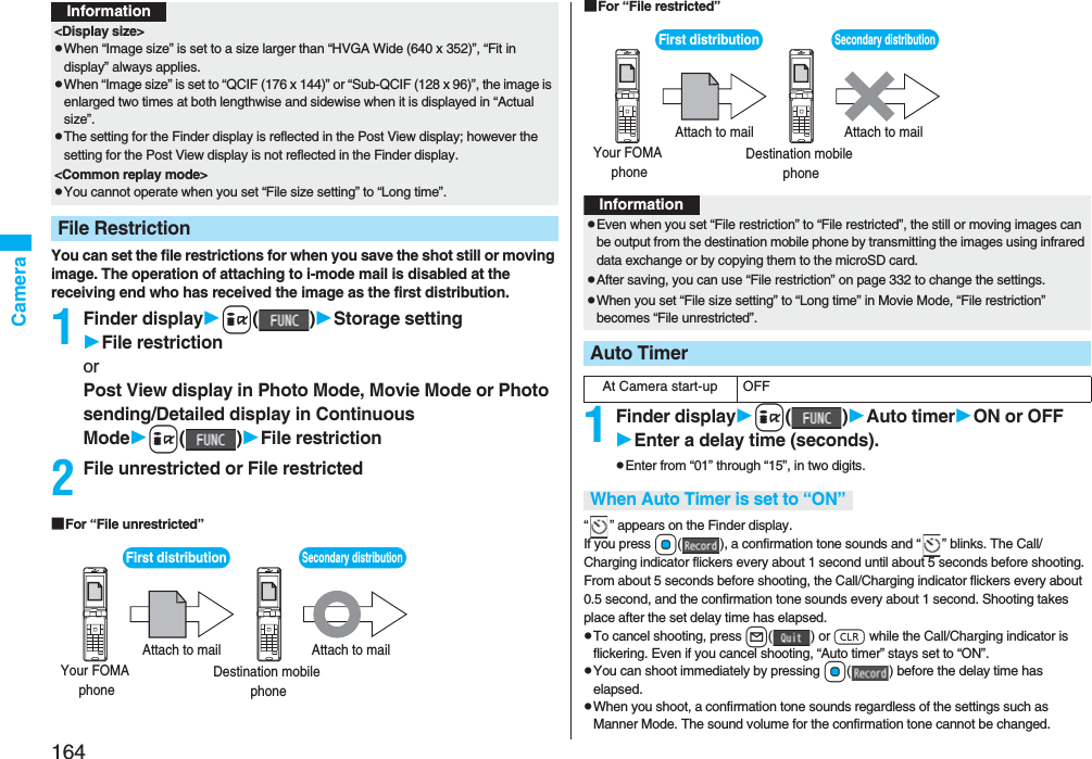 164CameraYou can set the file restrictions for when you save the shot still or moving image. The operation of attaching to i-mode mail is disabled at the receiving end who has received the image as the first distribution.1Finder displayi()Storage settingFile restrictionorPost View display in Photo Mode, Movie Mode or Photo sending/Detailed display in Continuous Modei()File restriction2File unrestricted or File restricted■For “File unrestricted”&lt;Display size&gt;pWhen “Image size” is set to a size larger than “HVGA Wide (640 x 352)”, “Fit in display” always applies.pWhen “Image size” is set to “QCIF (176 x 144)” or “Sub-QCIF (128 x 96)”, the image is enlarged two times at both lengthwise and sidewise when it is displayed in “Actual size”.pThe setting for the Finder display is reflected in the Post View display; however the setting for the Post View display is not reflected in the Finder display.&lt;Common replay mode&gt;pYou cannot operate when you set “File size setting” to “Long time”.File RestrictionInformationFirst distribution Your FOMA  phone Destination mobile  phone Attach to mail Attach to mail Secondary distribution ■For “File restricted”1Finder displayi()Auto timerON or OFFEnter a delay time (seconds).pEnter from “01” through “15”, in two digits.“ ” appears on the Finder display.If you press Oo( ), a confirmation tone sounds and “ ” blinks. The Call/Charging indicator flickers every about 1 second until about 5 seconds before shooting. From about 5 seconds before shooting, the Call/Charging indicator flickers every about 0.5 second, and the confirmation tone sounds every about 1 second. Shooting takes place after the set delay time has elapsed.pTo cancel shooting, press l() or r while the Call/Charging indicator is flickering. Even if you cancel shooting, “Auto timer” stays set to “ON”.pYou can shoot immediately by pressing Oo( ) before the delay time has elapsed.pWhen you shoot, a confirmation tone sounds regardless of the settings such as Manner Mode. The sound volume for the confirmation tone cannot be changed.First distribution Your FOMA  phone Destination mobile  phone Attach to mail Attach to mail Secondary distribution InformationpEven when you set “File restriction” to “File restricted”, the still or moving images can be output from the destination mobile phone by transmitting the images using infrared data exchange or by copying them to the microSD card.pAfter saving, you can use “File restriction” on page 332 to change the settings.pWhen you set “File size setting” to “Long time” in Movie Mode, “File restriction” becomes “File unrestricted”.Auto TimerAt Camera start-up OFFWhen Auto Timer is set to “ON”