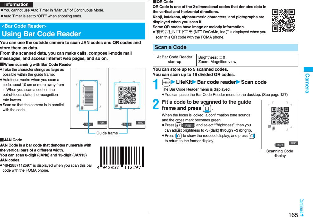 165CameraYou can use the outside camera to scan JAN codes and QR codes and store them as data. From the scanned data, you can make calls, compose i-mode mail messages, and access Internet web pages, and so on.■When scanning with Bar Code ReaderpTake the character strings as large as possible within the guide frame.pAutofocus works when you scan a code about 10 cm or more away from it. When you scan a code in the out-of-focus state, the recognition rate lowers.pScan so that the camera is in parallel with the code.■JAN CodeJAN Code is a bar code that denotes numerals with the vertical bars of a different width.You can scan 8-digit (JAN8) and 13-digit (JAN13) JAN codes.p“4942857112597” is displayed when you scan this bar code with the FOMA phone.InformationpYou cannot use Auto Timer in “Manual” of Continuous Mode.pAuto Timer is set to “OFF” when shooting ends.&lt;Bar Code Reader&gt;Using Bar Code ReaderGuide frame■QR CodeQR Code is one of the 2-dimensional codes that denotes data in the vertical and horizontal directions.Kanji, katakana, alphanumeric characters, and pictographs are displayed when you scan it. Some QR codes have image or melody information.p“株式会社NTTドコモ (NTT DoCoMo, Inc.)” is displayed when you scan this QR code with the FOMA phone.You can store up to 5 scanned codes.You can scan up to 16 divided QR codes.1mLifeKitBar code readerScan codeThe Bar Code Reader menu is displayed.pYou can paste the Bar Code Reader menu to the desktop. (See page 127)2Fit a code to be scanned to the guide frame and press Xo. When the focus is locked, a confirmation tone sounds and the cross mark becomes green. pPress i( ) and select “Brightness”; then you can adjust brightness to -3 (dark) through +3 (bright).pPress Co to show the reduced display, and press Vo to return to the former display.Scan a CodeAt Bar Code Reader start-upBrightness: ±0Zoom: Magnified viewScanning Code display