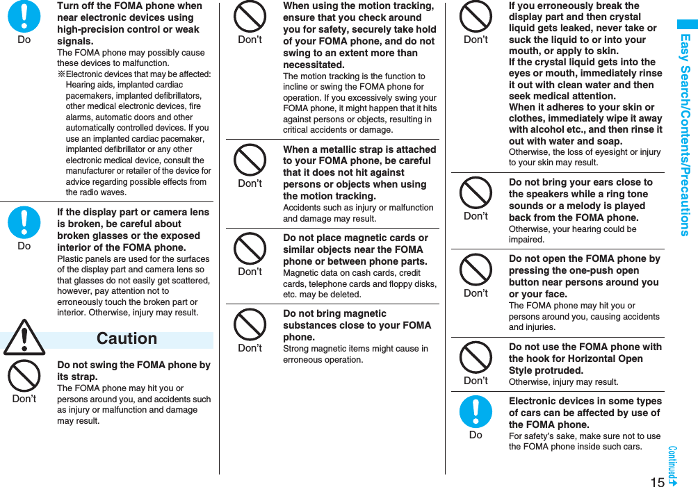 15Easy Search/Contents/PrecautionsTurn off the FOMA phone when near electronic devices using high-precision control or weak signals.The FOMA phone may possibly cause these devices to malfunction.※Electronic devices that may be affected: Hearing aids, implanted cardiac pacemakers, implanted defibrillators, other medical electronic devices, fire alarms, automatic doors and other automatically controlled devices. If you use an implanted cardiac pacemaker, implanted defibrillator or any other electronic medical device, consult the manufacturer or retailer of the device for advice regarding possible effects from the radio waves.If the display part or camera lens is broken, be careful about broken glasses or the exposed interior of the FOMA phone. Plastic panels are used for the surfaces of the display part and camera lens so that glasses do not easily get scattered, however, pay attention not to erroneously touch the broken part or interior. Otherwise, injury may result.Do not swing the FOMA phone by its strap.The FOMA phone may hit you or persons around you, and accidents such as injury or malfunction and damage may result. CautionDoDoDon’tWhen using the motion tracking, ensure that you check around you for safety, securely take hold of your FOMA phone, and do not swing to an extent more than necessitated.The motion tracking is the function to incline or swing the FOMA phone for operation. If you excessively swing your FOMA phone, it might happen that it hits against persons or objects, resulting in critical accidents or damage.When a metallic strap is attached to your FOMA phone, be careful that it does not hit against persons or objects when using the motion tracking.Accidents such as injury or malfunction and damage may result.Do not place magnetic cards or similar objects near the FOMA phone or between phone parts.Magnetic data on cash cards, credit cards, telephone cards and floppy disks, etc. may be deleted.Do not bring magnetic substances close to your FOMA phone. Strong magnetic items might cause in erroneous operation.Don’tDon’tDon’tDon’tIf you erroneously break the display part and then crystal liquid gets leaked, never take or suck the liquid to or into your mouth, or apply to skin. If the crystal liquid gets into the eyes or mouth, immediately rinse it out with clean water and then seek medical attention.When it adheres to your skin or clothes, immediately wipe it away with alcohol etc., and then rinse it out with water and soap.Otherwise, the loss of eyesight or injury to your skin may result.Do not bring your ears close to the speakers while a ring tone sounds or a melody is played back from the FOMA phone.Otherwise, your hearing could be impaired.Do not open the FOMA phone by pressing the one-push open button near persons around you or your face.The FOMA phone may hit you or persons around you, causing accidents and injuries.Do not use the FOMA phone with the hook for Horizontal Open Style protruded.Otherwise, injury may result.Electronic devices in some types of cars can be affected by use of the FOMA phone.For safety’s sake, make sure not to use the FOMA phone inside such cars.Don’tDon’tDon’tDon’tDo