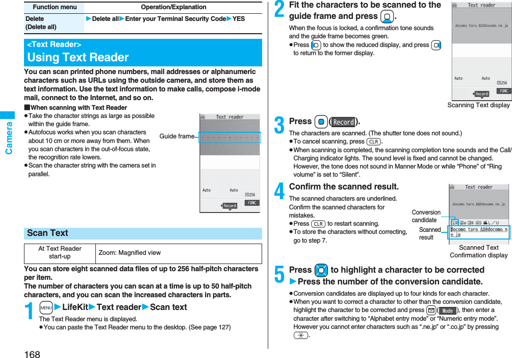 168CameraYou can scan printed phone numbers, mail addresses or alphanumeric characters such as URLs using the outside camera, and store them as text information. Use the text information to make calls, compose i-mode mail, connect to the Internet, and so on.■When scanning with Text ReaderpTake the character strings as large as possible within the guide frame.pAutofocus works when you scan characters about 10 cm or more away from them. When you scan characters in the out-of-focus state, the recognition rate lowers.pScan the character string with the camera set in parallel.You can store eight scanned data files of up to 256 half-pitch characters per item.The number of characters you can scan at a time is up to 50 half-pitch characters, and you can scan the increased characters in parts.1mLifeKitText readerScan textThe Text Reader menu is displayed.pYou can paste the Text Reader menu to the desktop. (See page 127)Delete(Delete all)Delete allEnter your Terminal Security CodeYES&lt;Text Reader&gt;Using Text ReaderFunction menu Operation/ExplanationScan TextAt Text Reader start-up Zoom: Magnified viewGuide frame2Fit the characters to be scanned to the guide frame and press Xo.When the focus is locked, a confirmation tone sounds and the guide frame becomes green.pPress Co to show the reduced display, and press Vo to return to the former display.3Press Oo().The characters are scanned. (The shutter tone does not sound.)pTo cancel scanning, press r.pWhen scanning is completed, the scanning completion tone sounds and the Call/Charging indicator lights. The sound level is fixed and cannot be changed. However, the tone does not sound in Manner Mode or while “Phone” of “Ring volume” is set to “Silent”.4Confirm the scanned result.The scanned characters are underlined. Confirm the scanned characters for mistakes.pPress r to restart scanning.pTo store the characters without correcting, go to step 7.5Press Mo to highlight a character to be correctedPress the number of the conversion candidate.pConversion candidates are displayed up to four kinds for each character.pWhen you want to correct a character to other than the conversion candidate, highlight the character to be corrected and press l( ), then enter a character after switching to “Alphabet entry mode” or “Numeric entry mode”. However you cannot enter characters such as “.ne.jp” or “.co.jp” by pressing a.Scanning Text displayScanned Text Confirmation displayScanned resultConversion candidate