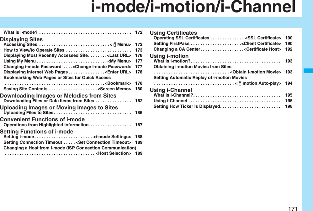 171i-mode/i-motion/i-ChannelWhat is i-mode?  . . . . . . . . . . . . . . . . . . . . . . . . . . . . . . . . . . . . . . 172Displaying SitesAccessing Sites  . . . . . . . . . . . . . . . . . . . . . . . . . . . . . &lt;iMenu&gt; 172How to View/to Operate Sites  . . . . . . . . . . . . . . . . . . . . . . . . . . . 173Displaying Most Recently Accessed Site. . . . . . . .&lt;Last URL&gt; 176Using My Menu . . . . . . . . . . . . . . . . . . . . . . . . . . . . . &lt;My Menu&gt; 177Changing i-mode Password  . . . .&lt;Change i-mode Password&gt; 177Displaying Internet Web Pages . . . . . . . . . . . . . . . &lt;Enter URL&gt; 178Bookmarking Web Pages or Sites for Quick Access . . . . . . . . . . . . . . . . . . . . . . . . . . . . . . . . . . . . . . . . . &lt;Bookmark&gt; 178Saving Site Contents . . . . . . . . . . . . . . . . . . . . &lt;Screen Memo&gt; 180Downloading Images or Melodies from SitesDownloading Files or Data Items from Sites . . . . . . . . . . . . . . . 182Uploading Images or Moving Images to SitesUploading Files to Sites . . . . . . . . . . . . . . . . . . . . . . . . . . . . . . . . 186Convenient Functions of i-modeOperations from Highlighted Information  . . . . . . . . . . . . . . . . . 187Setting Functions of i-modeSetting i-mode. . . . . . . . . . . . . . . . . . . . . . . . &lt;i-mode Settings&gt; 188Setting Connection Timeout . . . . . &lt;Set Connection Timeout&gt; 189Changing a Host from i-mode (ISP Connection Communication) . . . . . . . . . . . . . . . . . . . . . . . . . . . . . . . . . . . . . &lt;Host Selection&gt; 189Using CertificatesOperating SSL Certificates . . . . . . . . . . . . . . &lt;SSL Certificate&gt; 190Setting FirstPass . . . . . . . . . . . . . . . . . . . . .&lt;Client Certificate&gt; 190Changing a CA Center . . . . . . . . . . . . . . . . . .&lt;Certificate Host&gt; 192Using i-motionWhat is i-motion? . . . . . . . . . . . . . . . . . . . . . . . . . . . . . . . . . . . . .  193Obtaining i-motion Movies from Sites. . . . . . . . . . . . . . . . . . . . . . . . . . . . . . . &lt;Obtain i-motion Movie&gt; 193Setting Automatic Replay of i-motion Movies. . . . . . . . . . . . . . . . . . . . . . . . . . . . . . . . . &lt;imotion Auto-play&gt; 194Using i-ChannelWhat is i-Channel?. . . . . . . . . . . . . . . . . . . . . . . . . . . . . . . . . . . .  195Using i-Channel . . . . . . . . . . . . . . . . . . . . . . . . . . . . . . . . . . . . . .  195Setting How Ticker is Displayed. . . . . . . . . . . . . . . . . . . . . . . . .  196