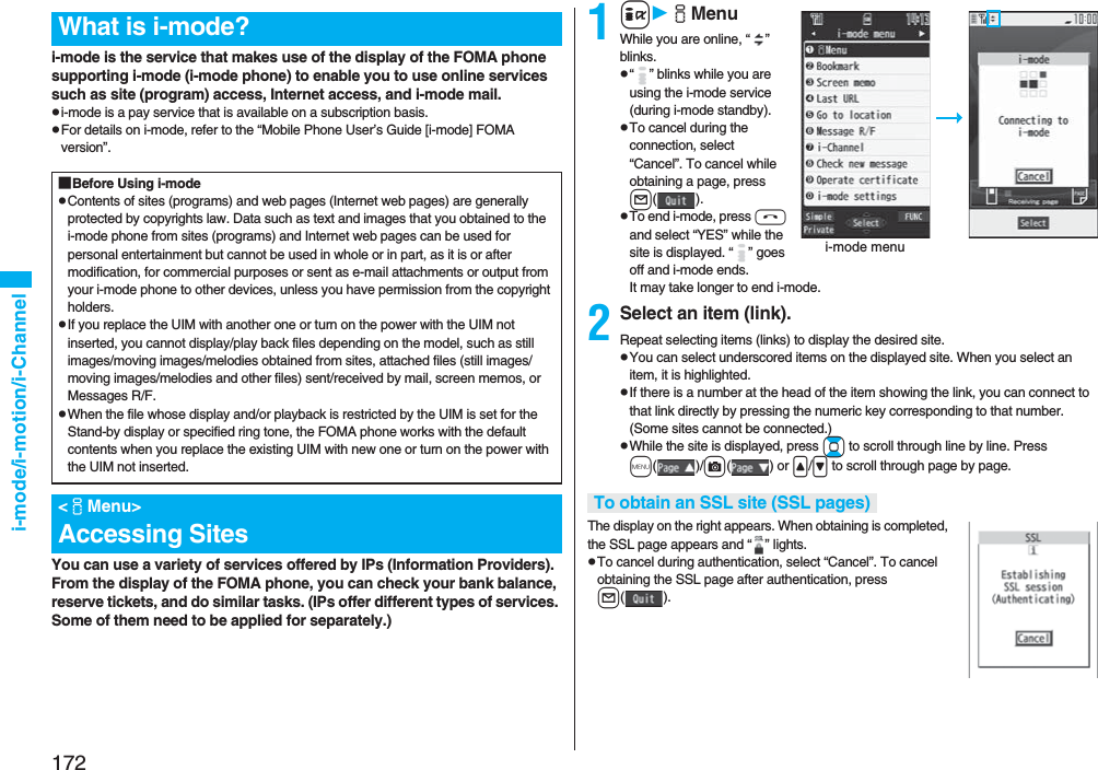 172i-mode/i-motion/i-Channeli-mode is the service that makes use of the display of the FOMA phone supporting i-mode (i-mode phone) to enable you to use online services such as site (program) access, Internet access, and i-mode mail.pi-mode is a pay service that is available on a subscription basis.pFor details on i-mode, refer to the “Mobile Phone User’s Guide [i-mode] FOMA version”.You can use a variety of services offered by IPs (Information Providers). From the display of the FOMA phone, you can check your bank balance, reserve tickets, and do similar tasks. (IPs offer different types of services. Some of them need to be applied for separately.)What is i-mode?■Before Using i-modepContents of sites (programs) and web pages (Internet web pages) are generally protected by copyrights law. Data such as text and images that you obtained to the i-mode phone from sites (programs) and Internet web pages can be used for personal entertainment but cannot be used in whole or in part, as it is or after modification, for commercial purposes or sent as e-mail attachments or output from your i-mode phone to other devices, unless you have permission from the copyright holders.pIf you replace the UIM with another one or turn on the power with the UIM not inserted, you cannot display/play back files depending on the model, such as still images/moving images/melodies obtained from sites, attached files (still images/moving images/melodies and other files) sent/received by mail, screen memos, or Messages R/F.pWhen the file whose display and/or playback is restricted by the UIM is set for the Stand-by display or specified ring tone, the FOMA phone works with the default contents when you replace the existing UIM with new one or turn on the power with the UIM not inserted.&lt;iMenu&gt;Accessing Sites1iiMenuWhile you are online, “ ” blinks.p“ ” blinks while you are using the i-mode service (during i-mode standby).pTo cancel during the connection, select “Cancel”. To cancel while obtaining a page, press l().pTo end i-mode, press hand select “YES” while the site is displayed. “ ” goes off and i-mode ends.It may take longer to end i-mode.2Select an item (link).Repeat selecting items (links) to display the desired site.pYou can select underscored items on the displayed site. When you select an item, it is highlighted.pIf there is a number at the head of the item showing the link, you can connect to that link directly by pressing the numeric key corresponding to that number. (Some sites cannot be connected.)pWhile the site is displayed, press Bo to scroll through line by line. Press m()/c() or &lt;/&gt; to scroll through page by page.The display on the right appears. When obtaining is completed, the SSL page appears and “ ” lights.pTo cancel during authentication, select “Cancel”. To cancel obtaining the SSL page after authentication, press l().i-mode menuTo obtain an SSL site (SSL pages)