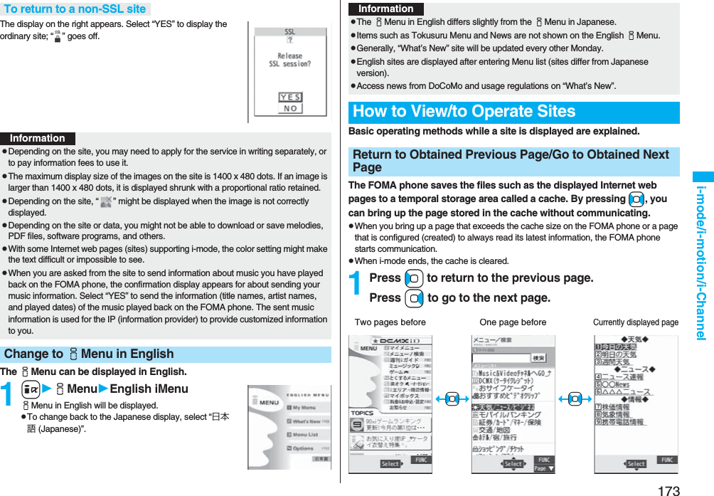 173i-mode/i-motion/i-ChannelThe display on the right appears. Select “YES” to display the ordinary site; “ ” goes off.The iMenu can be displayed in English.1iiMenuEnglish iMenuiMenu in English will be displayed.pTo change back to the Japanese display, select “日本語 (Japanese)”.To return to a non-SSL siteInformationpDepending on the site, you may need to apply for the service in writing separately, or to pay information fees to use it.pThe maximum display size of the images on the site is 1400 x 480 dots. If an image is larger than 1400 x 480 dots, it is displayed shrunk with a proportional ratio retained.pDepending on the site, “ ” might be displayed when the image is not correctly displayed.pDepending on the site or data, you might not be able to download or save melodies, PDF files, software programs, and others.pWith some Internet web pages (sites) supporting i-mode, the color setting might make the text difficult or impossible to see.pWhen you are asked from the site to send information about music you have played back on the FOMA phone, the confirmation display appears for about sending your music information. Select “YES” to send the information (title names, artist names, and played dates) of the music played back on the FOMA phone. The sent music information is used for the IP (information provider) to provide customized information to you.Change to iMenu in EnglishBasic operating methods while a site is displayed are explained.The FOMA phone saves the files such as the displayed Internet web pages to a temporal storage area called a cache. By pressing No, you can bring up the page stored in the cache without communicating.pWhen you bring up a page that exceeds the cache size on the FOMA phone or a page that is configured (created) to always read its latest information, the FOMA phone starts communication.pWhen i-mode ends, the cache is cleared.1Press Co to return to the previous page.Press Vo to go to the next page.InformationpThe iMenu in English differs slightly from the iMenu in Japanese.pItems such as Tokusuru Menu and News are not shown on the English iMenu.pGenerally, “What’s New” site will be updated every other Monday.pEnglish sites are displayed after entering Menu list (sites differ from Japanese version).pAccess news from DoCoMo and usage regulations on “What’s New”.How to View/to Operate SitesReturn to Obtained Previous Page/Go to Obtained Next PageTwo pages beforeCurrently displayed pageOne page before+No+No