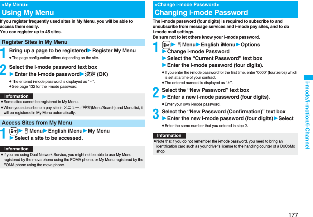 177i-mode/i-motion/i-ChannelIf you register frequently used sites in My Menu, you will be able to access them easily.You can register up to 45 sites.1Bring up a page to be registeredRegister My MenupThe page configuration differs depending on the site.2Select the i-mode password text boxEnter the i-mode password決定 (OK)pThe entered i-mode password is displayed as “_”.pSee page 132 for the i-mode password.1iiMenuEnglish iMenuMy MenuSelect a site to be accessed.&lt;My Menu&gt;Using My MenuRegister Sites in My MenuInformationpSome sites cannot be registered in My Menu.pWhen you subscribe to a pay site in メニュー／検索(Menu/Search) and Menu list, it will be registered in My Menu automatically.Access Sites from My MenuInformationpIf you are using Dual Network Service, you might not be able to use My Menu registered by the mova phone using the FOMA phone, or My Menu registered by the FOMA phone using the mova phone.The i-mode password (four digits) is required to subscribe to and unsubscribe from message services and i-mode pay sites, and to do i-mode mail settings. Be sure not to let others know your i-mode password.1iiMenuEnglish iMenuOptionsChange i-mode PasswordSelect the “Current Password” text boxEnter the i-mode password (four digits).pIf you enter the i-mode password for the first time, enter “0000” (four zeros) which is set at a time of your contract.pThe entered numeral is displayed as “_”.2Select the “New Password” text boxEnter a new i-mode password (four digits).pEnter your own i-mode password.3Select the “New Password (Confirmation)” text boxEnter the new i-mode password (four digits)SelectpEnter the same number that you entered in step 2.&lt;Change i-mode Password&gt;Changing i-mode PasswordInformationpNote that if you do not remember the i-mode password, you need to bring an identification card such as your driver’s license to the handling counter of a DoCoMo shop.