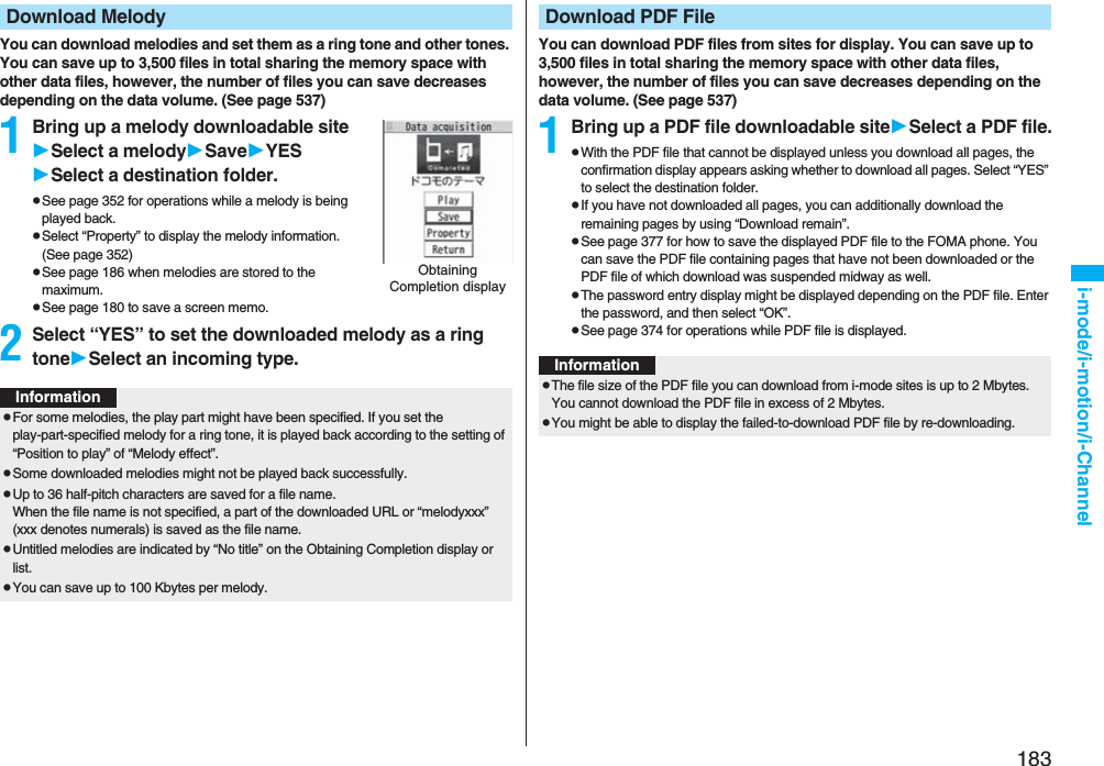 183i-mode/i-motion/i-ChannelYou can download melodies and set them as a ring tone and other tones. You can save up to 3,500 files in total sharing the memory space with other data files, however, the number of files you can save decreases depending on the data volume. (See page 537)1Bring up a melody downloadable siteSelect a melodySaveYESSelect a destination folder.pSee page 352 for operations while a melody is being played back.pSelect “Property” to display the melody information. (See page 352)pSee page 186 when melodies are stored to the maximum.pSee page 180 to save a screen memo.2Select “YES” to set the downloaded melody as a ring toneSelect an incoming type.Download MelodyObtaining Completion displayInformationpFor some melodies, the play part might have been specified. If you set the play-part-specified melody for a ring tone, it is played back according to the setting of “Position to play” of “Melody effect”.pSome downloaded melodies might not be played back successfully.pUp to 36 half-pitch characters are saved for a file name.When the file name is not specified, a part of the downloaded URL or “melodyxxx” (xxx denotes numerals) is saved as the file name.pUntitled melodies are indicated by “No title” on the Obtaining Completion display or list.pYou can save up to 100 Kbytes per melody.You can download PDF files from sites for display. You can save up to 3,500 files in total sharing the memory space with other data files, however, the number of files you can save decreases depending on the data volume. (See page 537)1Bring up a PDF file downloadable siteSelect a PDF file.pWith the PDF file that cannot be displayed unless you download all pages, the confirmation display appears asking whether to download all pages. Select “YES” to select the destination folder.pIf you have not downloaded all pages, you can additionally download the remaining pages by using “Download remain”.pSee page 377 for how to save the displayed PDF file to the FOMA phone. You can save the PDF file containing pages that have not been downloaded or the PDF file of which download was suspended midway as well.pThe password entry display might be displayed depending on the PDF file. Enter the password, and then select “OK”.pSee page 374 for operations while PDF file is displayed.Download PDF FileInformationpThe file size of the PDF file you can download from i-mode sites is up to 2 Mbytes. You cannot download the PDF file in excess of 2 Mbytes.pYou might be able to display the failed-to-download PDF file by re-downloading.