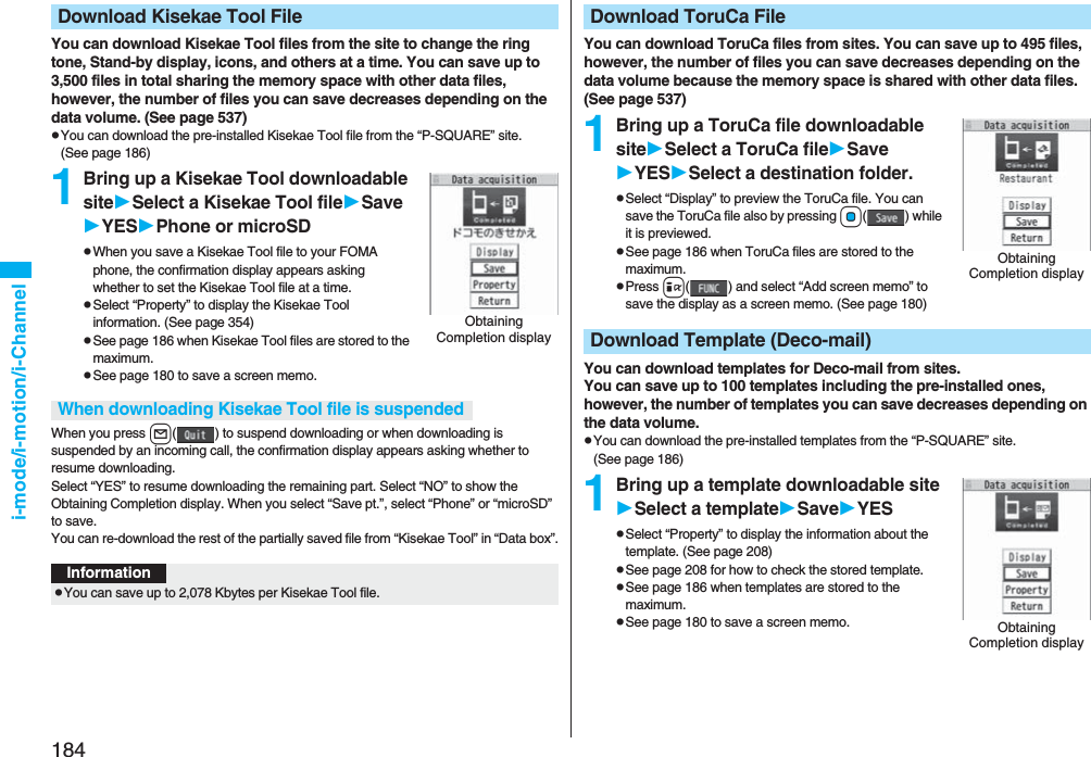184i-mode/i-motion/i-ChannelYou can download Kisekae Tool files from the site to change the ring tone, Stand-by display, icons, and others at a time. You can save up to 3,500 files in total sharing the memory space with other data files, however, the number of files you can save decreases depending on the data volume. (See page 537)pYou can download the pre-installed Kisekae Tool file from the “P-SQUARE” site. (See page 186)1Bring up a Kisekae Tool downloadable siteSelect a Kisekae Tool fileSaveYESPhone or microSDpWhen you save a Kisekae Tool file to your FOMA phone, the confirmation display appears asking whether to set the Kisekae Tool file at a time.pSelect “Property” to display the Kisekae Tool information. (See page 354)pSee page 186 when Kisekae Tool files are stored to the maximum.pSee page 180 to save a screen memo.When you press l( ) to suspend downloading or when downloading is suspended by an incoming call, the confirmation display appears asking whether to resume downloading. Select “YES” to resume downloading the remaining part. Select “NO” to show the Obtaining Completion display. When you select “Save pt.”, select “Phone” or “microSD” to save.You can re-download the rest of the partially saved file from “Kisekae Tool” in “Data box”.Download Kisekae Tool FileObtaining Completion displayWhen downloading Kisekae Tool file is suspendedInformationpYou can save up to 2,078 Kbytes per Kisekae Tool file.You can download ToruCa files from sites. You can save up to 495 files, however, the number of files you can save decreases depending on the data volume because the memory space is shared with other data files. (See page 537)1Bring up a ToruCa file downloadable siteSelect a ToruCa fileSaveYESSelect a destination folder.pSelect “Display” to preview the ToruCa file. You can save the ToruCa file also by pressing Oo( ) while it is previewed.pSee page 186 when ToruCa files are stored to the maximum.pPress i( ) and select “Add screen memo” to save the display as a screen memo. (See page 180)You can download templates for Deco-mail from sites.You can save up to 100 templates including the pre-installed ones, however, the number of templates you can save decreases depending on the data volume.pYou can download the pre-installed templates from the “P-SQUARE” site. (See page 186)1Bring up a template downloadable siteSelect a templateSaveYESpSelect “Property” to display the information about the template. (See page 208)pSee page 208 for how to check the stored template.pSee page 186 when templates are stored to the maximum.pSee page 180 to save a screen memo.Download ToruCa FileObtaining Completion displayDownload Template (Deco-mail)Obtaining Completion display