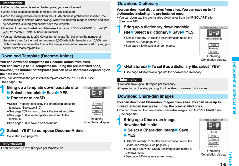 185i-mode/i-motion/i-ChannelYou can download templates for Decome-Anime from sites.You can save up to 100 templates including the pre-installed ones, however, the number of templates you can save decreases depending on the data volume.pYou can download the pre-installed templates from the “P-SQUARE” site. (See page 186)1Bring up a template downloadable siteSelect a templateSaveYESPhone or microSDpSelect “Property” to display the information about the template. (See page 210)pSee page 209 for how to check the stored template.pSee page 186 when templates are stored to the maximum.pSee page 180 to save a screen memo.2Select “YES” to compose Decome-Anime.Go to step 2 on page 206.InformationpWhen no decoration is set for the template, you cannot save it.pWhen a file is attached to the template, that file is deleted.pWhen the image whose output from the FOMA phone is prohibited is inserted, the inserted image is deleted when saving. When the inserted image is deleted and thus no decoration is found, you cannot save the template.pThe title of the downloaded template takes the name of “YYYY/MM/DD hh:mm”. (Y: year, M: month, D: date, h: hour, m: minute)pYou can download up to 200 Kbytes per template file, but when the number of characters used for the mail text exceeds 5,000 full-pitch characters or 10,000 half-pitch characters, or when the total of the image size inserted exceeds 90 Kbytes, you cannot save that template file.Download Template (Decome-Anime)Obtaining Completion displayInformationpYou can save up to 100 Kbytes per template file.You can download dictionaries from sites. You can save up to 10 dictionaries including the pre-installed ones.pYou can download the pre-installed dictionaries from the “P-SQUARE” site. (See page 186)1Bring up a dictionary downloadable siteSelect a dictionarySaveYESpSelect “Property” to display the information about the dictionary. (See page 443)pSee page 180 to save a screen memo.2&lt;Not stored&gt;To set it as a dictionary file, select “YES”.pSee page 443 for how to operate the downloaded dictionary.You can download Chara-den images from sites. You can save up to three Chara-den images including the pre-installed ones.pYou can download the pre-installed chara-den images from the “P-SQUARE” site. (See page 186)1Bring up a Chara-den image downloadable siteSelect a Chara-den imageSaveYESpSelect “Property” to display the information about the Chara-den image. (See page 349)pSee page 186 when Chara-den images are stored to the maximum.pSee page 180 to save a screen memo.Download DictionaryObtaining Completion displayInformationpYou can save up to 20 Kbytes per dictionary.pDepending on the site, you might not be able to download dictionaries.Download Chara-den ImagesObtaining Completion display
