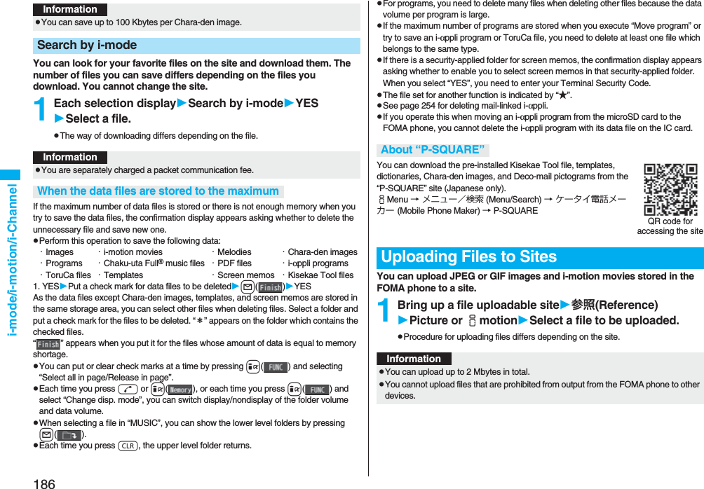 186i-mode/i-motion/i-ChannelYou can look for your favorite files on the site and download them. The number of files you can save differs depending on the files you download. You cannot change the site.1Each selection displaySearch by i-modeYESSelect a file.pThe way of downloading differs depending on the file.If the maximum number of data files is stored or there is not enough memory when you try to save the data files, the confirmation display appears asking whether to delete the unnecessary file and save new one.pPerform this operation to save the following data:・Images ・i-motion movies ・Melodies ・Chara-den images・Programs ・Chaku-uta Full® music files ・PDF files ・i-αppli programs・ToruCa files ・Templates ・Screen memos ・Kisekae Tool files1. YESPut a check mark for data files to be deletedl()YESAs the data files except Chara-den images, templates, and screen memos are stored in the same storage area, you can select other files when deleting files. Select a folder and put a check mark for the files to be deleted. “＊” appears on the folder which contains the checked files. “ ” appears when you put it for the files whose amount of data is equal to memory shortage.pYou can put or clear check marks at a time by pressing i( ) and selecting “Select all in page/Release in page”.pEach time you press d or i( ), or each time you press i( ) and select “Change disp. mode”, you can switch display/nondisplay of the folder volume and data volume.pWhen selecting a file in “MUSIC”, you can show the lower level folders by pressing l().pEach time you press r, the upper level folder returns.InformationpYou can save up to 100 Kbytes per Chara-den image.Search by i-modeInformationpYou are separately charged a packet communication fee.When the data files are stored to the maximumpFor programs, you need to delete many files when deleting other files because the data volume per program is large.pIf the maximum number of programs are stored when you execute “Move program” or try to save an i-αppli program or ToruCa file, you need to delete at least one file which belongs to the same type.pIf there is a security-applied folder for screen memos, the confirmation display appears asking whether to enable you to select screen memos in that security-applied folder. When you select “YES”, you need to enter your Terminal Security Code.pThe file set for another function is indicated by “★”.pSee page 254 for deleting mail-linked i-αppli.pIf you operate this when moving an i-αppli program from the microSD card to the FOMA phone, you cannot delete the i-αppli program with its data file on the IC card.You can download the pre-installed Kisekae Tool file, templates, dictionaries, Chara-den images, and Deco-mail pictograms from the “P-SQUARE” site (Japanese only). iMenu → メニュー／検索 (Menu/Search) → ケータイ電話メーカー (Mobile Phone Maker) → P-SQUAREYou can upload JPEG or GIF images and i-motion movies stored in the FOMA phone to a site.1Bring up a file uploadable site参照(Reference)Picture or imotionSelect a file to be uploaded.pProcedure for uploading files differs depending on the site.About “P-SQUARE”Uploading Files to SitesQR code for accessing the siteInformationpYou can upload up to 2 Mbytes in total.pYou cannot upload files that are prohibited from output from the FOMA phone to other devices.
