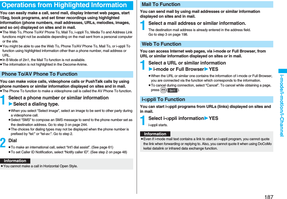 187i-mode/i-motion/i-ChannelYou can easily make a call, send mail, display Internet web pages, start 1Seg, book programs, and set timer recordings using highlighted information (phone numbers, mail addresses, URLs, melodies, images, and so on) displayed on sites and in mail.pThe Web To, Phone To/AV Phone To, Mail To, i-αppli To, Media To and Address Link functions might not be available depending on the mail sent from a personal computer or the site.pYou might be able to use the Web To, Phone To/AV Phone To, Mail To, or i-αppli To function using highlighted information other than a phone number, mail address or URL.pIn B Mode of 2in1, the Mail To function is not available.pThe information is not highlighted in the Decome-Anime.You can make voice calls, videophone calls or PushTalk calls by using phone numbers or similar information displayed on sites and in mail.pThe Phone To function to make a videophone call is called the AV Phone To function.1Select a phone number or similar informationSelect a dialing type.pWhen you select “Select image”, select an image to be sent to other party during a videophone call.pSelect “SMS” to compose an SMS message to send to the phone number set as the destination address. Go to step 3 on page 244.pThe choices for dialing types may not be displayed when the phone number is prefixed by “tel:” or “tel-av:”. Go to step 2.2DialpTo make an international call, select “Int’l dial assist”. (See page 61)pTo set Caller ID Notification, select “Notify caller ID”. (See step 2 on page 48)Operations from Highlighted InformationPhone To/AV Phone To FunctionInformationpYou cannot make a call in Horizontal Open Style.You can send mail by using mail addresses or similar information displayed on sites and in mail.1Select a mail address or similar information.The destination mail address is already entered in the address field.Go to step 3 on page 198.You can access Internet web pages, via i-mode or Full Browser, from URL or similar information displayed on sites or in mail.1Select a URL or similar informationi-mode or Full BrowserYESpWhen the URL or similar one contains the information of i-mode or Full Browser, you are connected via the function which corresponds to the information.pTo cancel during connection, select “Cancel”. To cancel while obtaining a page, press l().You can start i-αppli programs from URLs (links) displayed on sites and in mail.1Select i-αppli informationYESi-αppli starts.Mail To FunctionWeb To Functioni-αppli To FunctionInformationpEven if i-mode mail text contains a link to start an i-αppli program, you cannot quote the link when forwarding or replying to. Also, you cannot quote it when using DoCoMo keitai datalink or infrared data exchange function.