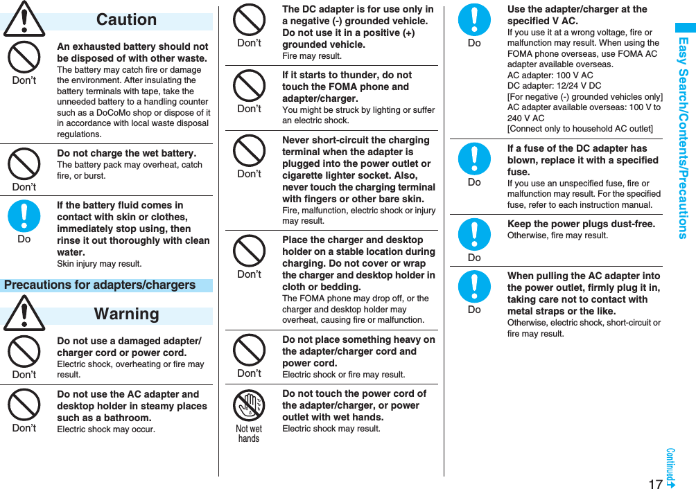 17Easy Search/Contents/PrecautionsAn exhausted battery should not be disposed of with other waste.The battery may catch fire or damage the environment. After insulating the battery terminals with tape, take the unneeded battery to a handling counter such as a DoCoMo shop or dispose of it in accordance with local waste disposal regulations.Do not charge the wet battery. The battery pack may overheat, catch fire, or burst.If the battery fluid comes in contact with skin or clothes, immediately stop using, then rinse it out thoroughly with clean water.Skin injury may result.Do not use a damaged adapter/charger cord or power cord.Electric shock, overheating or fire may result.Do not use the AC adapter and desktop holder in steamy places such as a bathroom.Electric shock may occur. CautionPrecautions for adapters/chargers WarningDon’tDon’tDoDon’tDon’tThe DC adapter is for use only in a negative (-) grounded vehicle. Do not use it in a positive (+) grounded vehicle.Fire may result.If it starts to thunder, do not touch the FOMA phone and adapter/charger.You might be struck by lighting or suffer an electric shock.Never short-circuit the charging terminal when the adapter is plugged into the power outlet or cigarette lighter socket. Also, never touch the charging terminal with fingers or other bare skin.Fire, malfunction, electric shock or injury may result.Place the charger and desktop holder on a stable location during charging. Do not cover or wrap the charger and desktop holder in cloth or bedding.The FOMA phone may drop off, or the charger and desktop holder may overheat, causing fire or malfunction.Do not place something heavy on the adapter/charger cord and power cord.Electric shock or fire may result.Do not touch the power cord of the adapter/charger, or power outlet with wet hands.Electric shock may result.Don’tDon’tDon’tDon’tDon’tNot wethandsUse the adapter/charger at the specified V AC.If you use it at a wrong voltage, fire or malfunction may result. When using the FOMA phone overseas, use FOMA AC adapter available overseas.AC adapter: 100 V ACDC adapter: 12/24 V DC[For negative (-) grounded vehicles only]AC adapter available overseas: 100 V to 240 V AC[Connect only to household AC outlet]If a fuse of the DC adapter has blown, replace it with a specified fuse.If you use an unspecified fuse, fire or malfunction may result. For the specified fuse, refer to each instruction manual.Keep the power plugs dust-free.Otherwise, fire may result.When pulling the AC adapter into the power outlet, firmly plug it in, taking care not to contact with metal straps or the like.Otherwise, electric shock, short-circuit or fire may result.DoDoDoDo