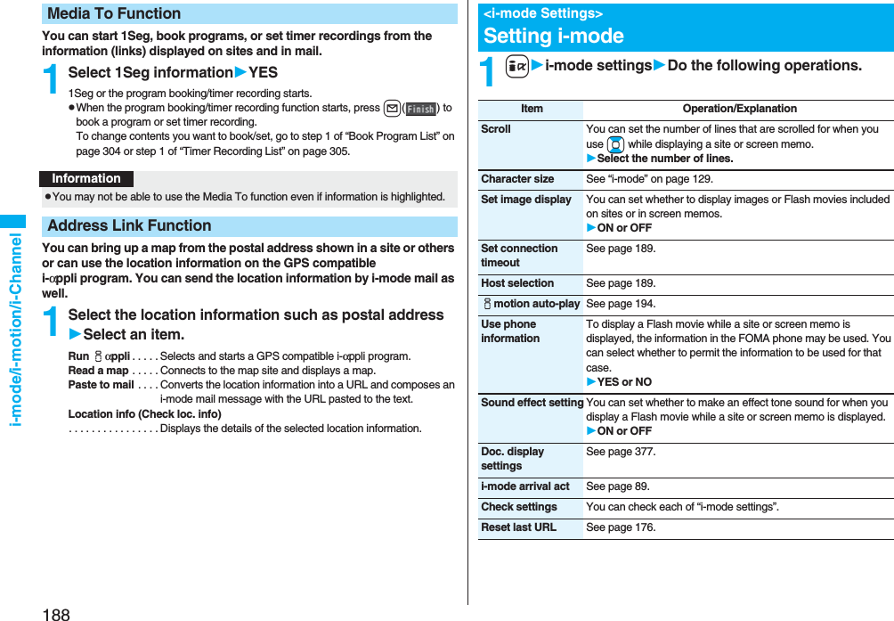 188i-mode/i-motion/i-ChannelYou can start 1Seg, book programs, or set timer recordings from the information (links) displayed on sites and in mail.1Select 1Seg informationYES1Seg or the program booking/timer recording starts.pWhen the program booking/timer recording function starts, press l() to book a program or set timer recording.To change contents you want to book/set, go to step 1 of “Book Program List” on page 304 or step 1 of “Timer Recording List” on page 305.You can bring up a map from the postal address shown in a site or others or can use the location information on the GPS compatible i-αppli program. You can send the location information by i-mode mail as well.1Select the location information such as postal addressSelect an item.Run iαppli . . . . . Selects and starts a GPS compatible i-αppli program.Read a map . . . . . Connects to the map site and displays a map.Paste to mail . . . . Converts the location information into a URL and composes an i-mode mail message with the URL pasted to the text.Location info (Check loc. info). . . . . . . . . . . . . . . . Displays the details of the selected location information.Media To FunctionInformationpYou may not be able to use the Media To function even if information is highlighted.Address Link Function1ii-mode settingsDo the following operations.&lt;i-mode Settings&gt;Setting i-modeItem Operation/ExplanationScroll You can set the number of lines that are scrolled for when you use Bo while displaying a site or screen memo.Select the number of lines.Character size See “i-mode” on page 129.Set image display You can set whether to display images or Flash movies included on sites or in screen memos.ON or OFFSet connection timeoutSee page 189.Host selection See page 189.imotion auto-play See page 194.Use phone informationTo display a Flash movie while a site or screen memo is displayed, the information in the FOMA phone may be used. You can select whether to permit the information to be used for that case.YES or NOSound effect setting You can set whether to make an effect tone sound for when you display a Flash movie while a site or screen memo is displayed.ON or OFFDoc. display settingsSee page 377.i-mode arrival act See page 89.Check settings You can check each of “i-mode settings”.Reset last URL See page 176.