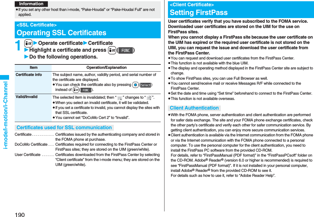 190i-mode/i-motion/i-Channel1iOperate certificateCertificateHighlight a certificate and press i()Do the following operations.Certificate . . . . . . . . . . .  Certificates issued by the authenticating company and stored in the FOMA phone at purchase.DoCoMo Certificate . . .  Certificates required for connecting to the FirstPass Center or FirstPass sites; they are stored on the UIM (green/white).User Certificate  . . . . . .  Certificates downloaded from the FirstPass Center by selecting “Client certificate” from the i-mode menu; they are stored on the UIM (green/white).InformationpIf you set any other host than i-mode, “Pake-Houdai” or “Pake-Houdai Full” are not applied.&lt;SSL Certificate&gt;Operating SSL CertificatesItem Operation/ExplanationCertificate info The subject name, author, validity period, and serial number of the certificate are displayed.pYou can check the certificate also by pressing Oo()instead of i().Valid/Invalid The selected item is invalidated; then “ ” changes to “ ”.pWhen you select an invalid certificate, it will be validated.pIf you set a certificate to invalid, you cannot display the sites with that SSL certificate.pYou cannot set “DoCoMo Cert 2” to “Invalid”.Certificates used for SSL communicationUser certificates verify that you have subscribed to the FOMA service. Downloaded user certificates are stored on the UIM for the use on FirstPass sites. When you cannot display a FirstPass site because the user certificate on the UIM has expired or the required user certificate is not stored on the UIM, you can request the issue and download the user certificate from the FirstPass Center.pYou can request and download user certificates from the FirstPass Center.pThis function is not available with the blue UIM.pThe display and operating method displayed in the FirstPass Center site are subject to change.pTo show FirstPass sites, you can use Full Browser as well.pYou cannot send/receive mail or receive Messages R/F while connected to the FirstPass Center.pSet the date and time using “Set time” beforehand to connect to the FirstPass Center.pThis function is not available overseas.pWith the FOMA phone, server authentication and client authentication are performed for safer data exchange. The site and your FOMA phone exchange certificates, check the other party’s certificate and verify each other for safer communication service. By getting client authentication, you can enjoy more secure communication services.pClient authentication is available via the Internet communication from the FOMA phone or via the Internet communication with the FOMA phone connected to a personal computer. To use the personal computer for the client authentication, you need to install the FirstPass PC software from the provided CD-ROM.For details, refer to “FirstPassManual (PDF format)” in the “FirstPassPCsoft” folder on the CD-ROM. Adobe® Reader® (version 6.0 or higher is recommended) is required to see “FirstPassManual (PDF format)”. If it is not installed in your personal computer, install Adobe® Reader® from the provided CD-ROM to see it.For details such as how to use it, refer to “Adobe Reader Help”.&lt;Client Certificate&gt;Setting FirstPassClient Authentication