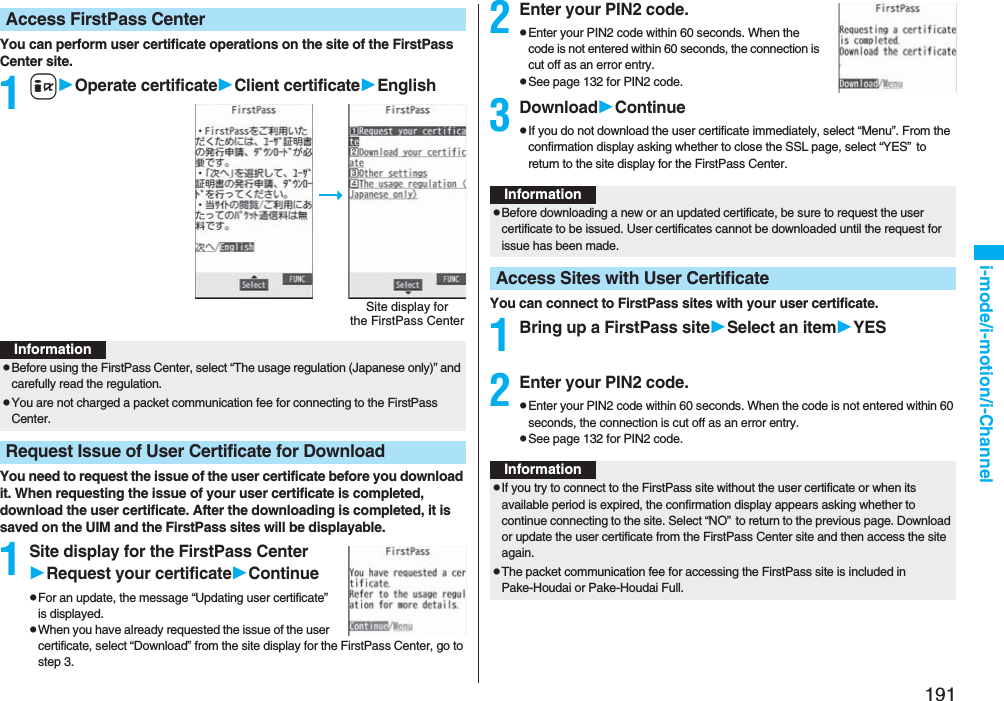 191i-mode/i-motion/i-ChannelYou can perform user certificate operations on the site of the FirstPass Center site.1iOperate certificateClient certificateEnglishYou need to request the issue of the user certificate before you download it. When requesting the issue of your user certificate is completed, download the user certificate. After the downloading is completed, it is saved on the UIM and the FirstPass sites will be displayable.1Site display for the FirstPass CenterRequest your certificateContinuepFor an update, the message “Updating user certificate” is displayed.pWhen you have already requested the issue of the user certificate, select “Download” from the site display for the FirstPass Center, go to step 3.Access FirstPass CenterSite display forthe FirstPass CenterInformationpBefore using the FirstPass Center, select “The usage regulation (Japanese only)” and carefully read the regulation.pYou are not charged a packet communication fee for connecting to the FirstPass Center.Request Issue of User Certificate for Download2Enter your PIN2 code.pEnter your PIN2 code within 60 seconds. When the code is not entered within 60 seconds, the connection is cut off as an error entry.pSee page 132 for PIN2 code.3DownloadContinuepIf you do not download the user certificate immediately, select “Menu”. From the confirmation display asking whether to close the SSL page, select “YES”to return to the site display for the FirstPass Center.You can connect to FirstPass sites with your user certificate.1Bring up a FirstPass siteSelect an itemYES2Enter your PIN2 code.pEnter your PIN2 code within 60 seconds. When the code is not entered within 60 seconds, the connection is cut off as an error entry. pSee page 132 for PIN2 code.InformationpBefore downloading a new or an updated certificate, be sure to request the user certificate to be issued. User certificates cannot be downloaded until the request for issue has been made.Access Sites with User CertificateInformationpIf you try to connect to the FirstPass site without the user certificate or when its available period is expired, the confirmation display appears asking whether to continue connecting to the site. Select “NO”to return to the previous page. Download or update the user certificate from the FirstPass Center site and then access the site again.pThe packet communication fee for accessing the FirstPass site is included in Pake-Houdai or Pake-Houdai Full.