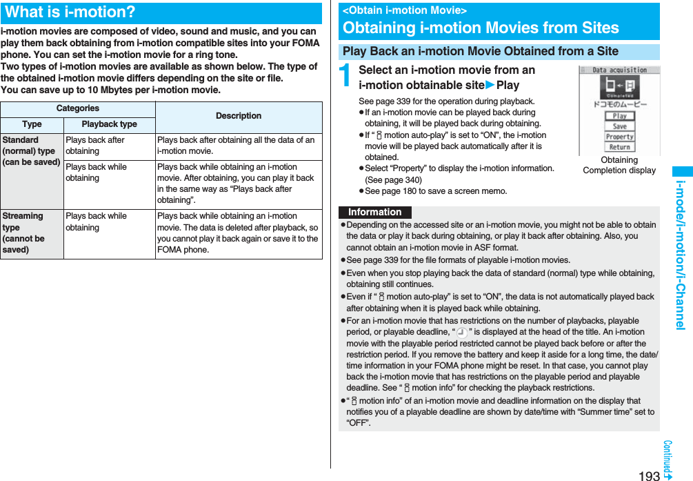 193i-mode/i-motion/i-Channeli-motion movies are composed of video, sound and music, and you can play them back obtaining from i-motion compatible sites into your FOMA phone. You can set the i-motion movie for a ring tone.Two types of i-motion movies are available as shown below. The type of the obtained i-motion movie differs depending on the site or file.You can save up to 10 Mbytes per i-motion movie.What is i-motion?Categories DescriptionType Playback typeStandard (normal) type(can be saved)Plays back after obtaining Plays back after obtaining all the data of an i-motion movie.Plays back while obtaining Plays back while obtaining an i-motion movie. After obtaining, you can play it back in the same way as “Plays back after obtaining”.Streaming type(cannot be saved)Plays back while obtaining Plays back while obtaining an i-motion movie. The data is deleted after playback, so you cannot play it back again or save it to the FOMA phone.1Select an i-motion movie from an i-motion obtainable sitePlaySee page 339 for the operation during playback.pIf an i-motion movie can be played back during obtaining, it will be played back during obtaining.pIf “imotion auto-play” is set to “ON”, the i-motion movie will be played back automatically after it is obtained.pSelect “Property” to display the i-motion information. (See page 340)pSee page 180 to save a screen memo.&lt;Obtain i-motion Movie&gt;Obtaining i-motion Movies from SitesPlay Back an i-motion Movie Obtained from a SiteObtaining Completion displayInformationpDepending on the accessed site or an i-motion movie, you might not be able to obtain the data or play it back during obtaining, or play it back after obtaining. Also, you cannot obtain an i-motion movie in ASF format.pSee page 339 for the file formats of playable i-motion movies.pEven when you stop playing back the data of standard (normal) type while obtaining, obtaining still continues.pEven if “imotion auto-play” is set to “ON”, the data is not automatically played back after obtaining when it is played back while obtaining.pFor an i-motion movie that has restrictions on the number of playbacks, playable period, or playable deadline, “ ” is displayed at the head of the title. An i-motion movie with the playable period restricted cannot be played back before or after the restriction period. If you remove the battery and keep it aside for a long time, the date/time information in your FOMA phone might be reset. In that case, you cannot play back the i-motion movie that has restrictions on the playable period and playable deadline. See “imotion info” for checking the playback restrictions.p“imotion info” of an i-motion movie and deadline information on the display that notifies you of a playable deadline are shown by date/time with “Summer time” set to “OFF”.