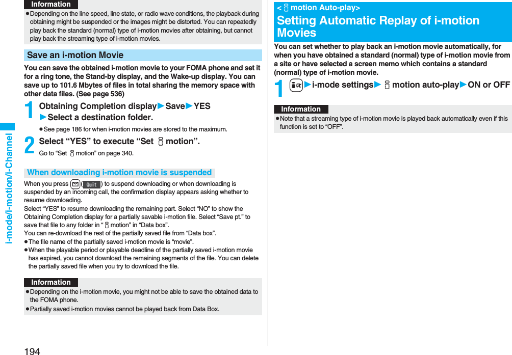 194i-mode/i-motion/i-ChannelYou can save the obtained i-motion movie to your FOMA phone and set it for a ring tone, the Stand-by display, and the Wake-up display. You can save up to 101.6 Mbytes of files in total sharing the memory space with other data files. (See page 536)1Obtaining Completion displaySaveYESSelect a destination folder.pSee page 186 for when i-motion movies are stored to the maximum.2Select “YES” to execute “Set imotion”.Go to “Set imotion” on page 340.When you press l( ) to suspend downloading or when downloading is suspended by an incoming call, the confirmation display appears asking whether to resume downloading. Select “YES” to resume downloading the remaining part. Select “NO” to show the Obtaining Completion display for a partially savable i-motion file. Select “Save pt.” to save that file to any folder in “imotion” in “Data box”.You can re-download the rest of the partially saved file from “Data box”.pThe file name of the partially saved i-motion movie is “movie”.pWhen the playable period or playable deadline of the partially saved i-motion movie has expired, you cannot download the remaining segments of the file. You can delete the partially saved file when you try to download the file.pDepending on the line speed, line state, or radio wave conditions, the playback during obtaining might be suspended or the images might be distorted. You can repeatedly play back the standard (normal) type of i-motion movies after obtaining, but cannot play back the streaming type of i-motion movies.Save an i-motion MovieInformationWhen downloading i-motion movie is suspendedInformationpDepending on the i-motion movie, you might not be able to save the obtained data to the FOMA phone.pPartially saved i-motion movies cannot be played back from Data Box.You can set whether to play back an i-motion movie automatically, for when you have obtained a standard (normal) type of i-motion movie from a site or have selected a screen memo which contains a standard (normal) type of i-motion movie.1ii-mode settingsimotion auto-playON or OFF&lt;imotion Auto-play&gt;Setting Automatic Replay of i-motion MoviesInformationpNote that a streaming type of i-motion movie is played back automatically even if this function is set to “OFF”.