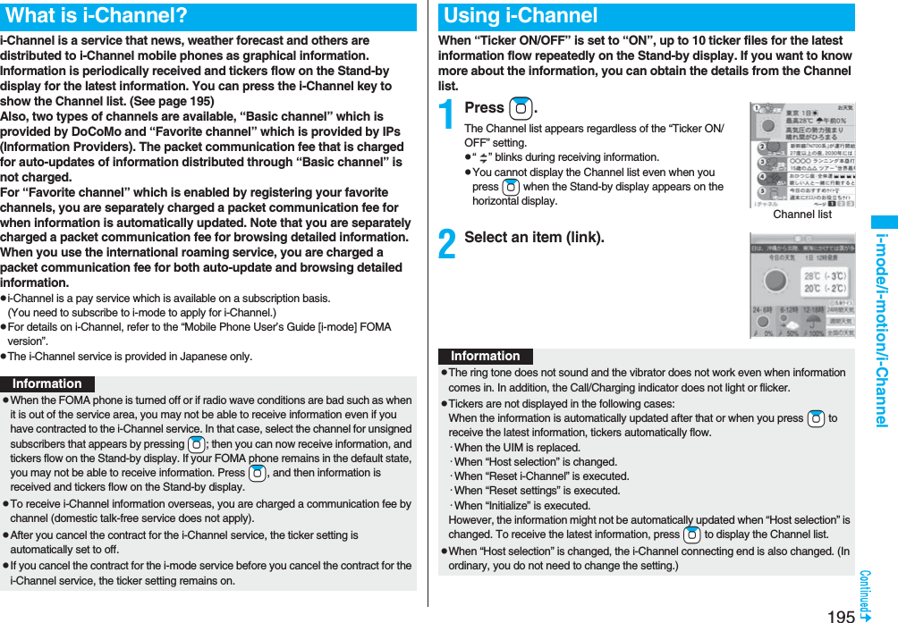 195i-mode/i-motion/i-Channeli-Channel is a service that news, weather forecast and others are distributed to i-Channel mobile phones as graphical information. Information is periodically received and tickers flow on the Stand-by display for the latest information. You can press the i-Channel key to show the Channel list. (See page 195)Also, two types of channels are available, “Basic channel” which is provided by DoCoMo and “Favorite channel” which is provided by IPs (Information Providers). The packet communication fee that is charged for auto-updates of information distributed through “Basic channel” is not charged.For “Favorite channel” which is enabled by registering your favorite channels, you are separately charged a packet communication fee for when information is automatically updated. Note that you are separately charged a packet communication fee for browsing detailed information. When you use the international roaming service, you are charged a packet communication fee for both auto-update and browsing detailed information.pi-Channel is a pay service which is available on a subscription basis. (You need to subscribe to i-mode to apply for i-Channel.)pFor details on i-Channel, refer to the “Mobile Phone User’s Guide [i-mode] FOMA version”.pThe i-Channel service is provided in Japanese only.What is i-Channel?InformationpWhen the FOMA phone is turned off or if radio wave conditions are bad such as when it is out of the service area, you may not be able to receive information even if you have contracted to the i-Channel service. In that case, select the channel for unsigned subscribers that appears by pressing +Zo; then you can now receive information, and tickers flow on the Stand-by display. If your FOMA phone remains in the default state, you may not be able to receive information. Press +Zo, and then information is received and tickers flow on the Stand-by display.pTo receive i-Channel information overseas, you are charged a communication fee by channel (domestic talk-free service does not apply).pAfter you cancel the contract for the i-Channel service, the ticker setting is automatically set to off.pIf you cancel the contract for the i-mode service before you cancel the contract for the i-Channel service, the ticker setting remains on.When “Ticker ON/OFF” is set to “ON”, up to 10 ticker files for the latest information flow repeatedly on the Stand-by display. If you want to know more about the information, you can obtain the details from the Channel list.1Press Zo.The Channel list appears regardless of the “Ticker ON/OFF” setting.p“” blinks during receiving information.pYou cannot display the Channel list even when you press Zo when the Stand-by display appears on the horizontal display.2Select an item (link).Using i-ChannelChannel listInformationpThe ring tone does not sound and the vibrator does not work even when information comes in. In addition, the Call/Charging indicator does not light or flicker.pTickers are not displayed in the following cases:When the information is automatically updated after that or when you press +Zo to receive the latest information, tickers automatically flow.･When the UIM is replaced.･When “Host selection” is changed.･When “Reset i-Channel” is executed.･When “Reset settings” is executed.･When “Initialize” is executed.However, the information might not be automatically updated when “Host selection” is changed. To receive the latest information, press +Zo to display the Channel list.pWhen “Host selection” is changed, the i-Channel connecting end is also changed. (In ordinary, you do not need to change the setting.)
